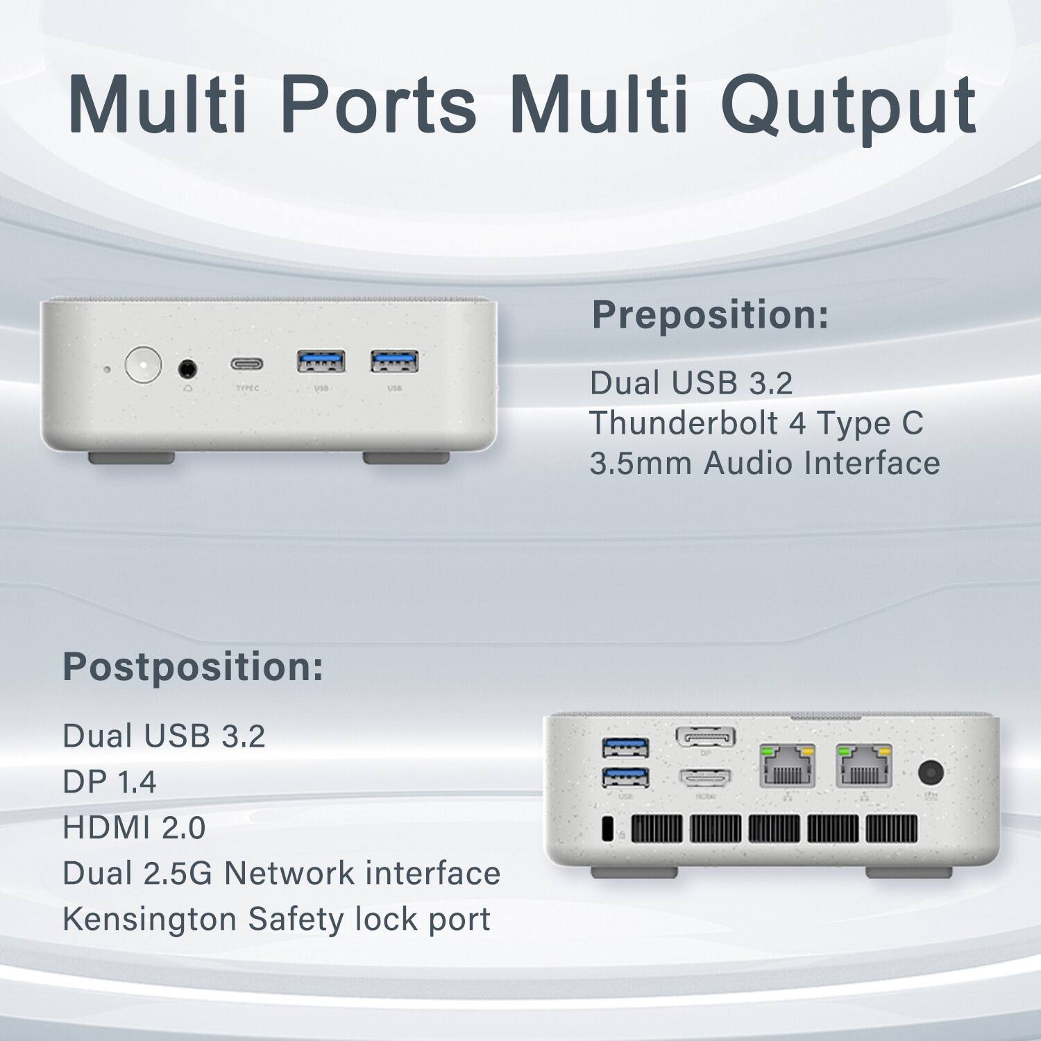 Multi Ports Multi Output

Preposition:
- Dual USB 3.2
- Thunderbolt 4 Type C
- 3.5mm Audio Interface

Postposition:
- Dual USB 3.2
- DP 1.4
- HDMI 2.0
- Dual 2.5G Network interface
- Kensington Safety lock port