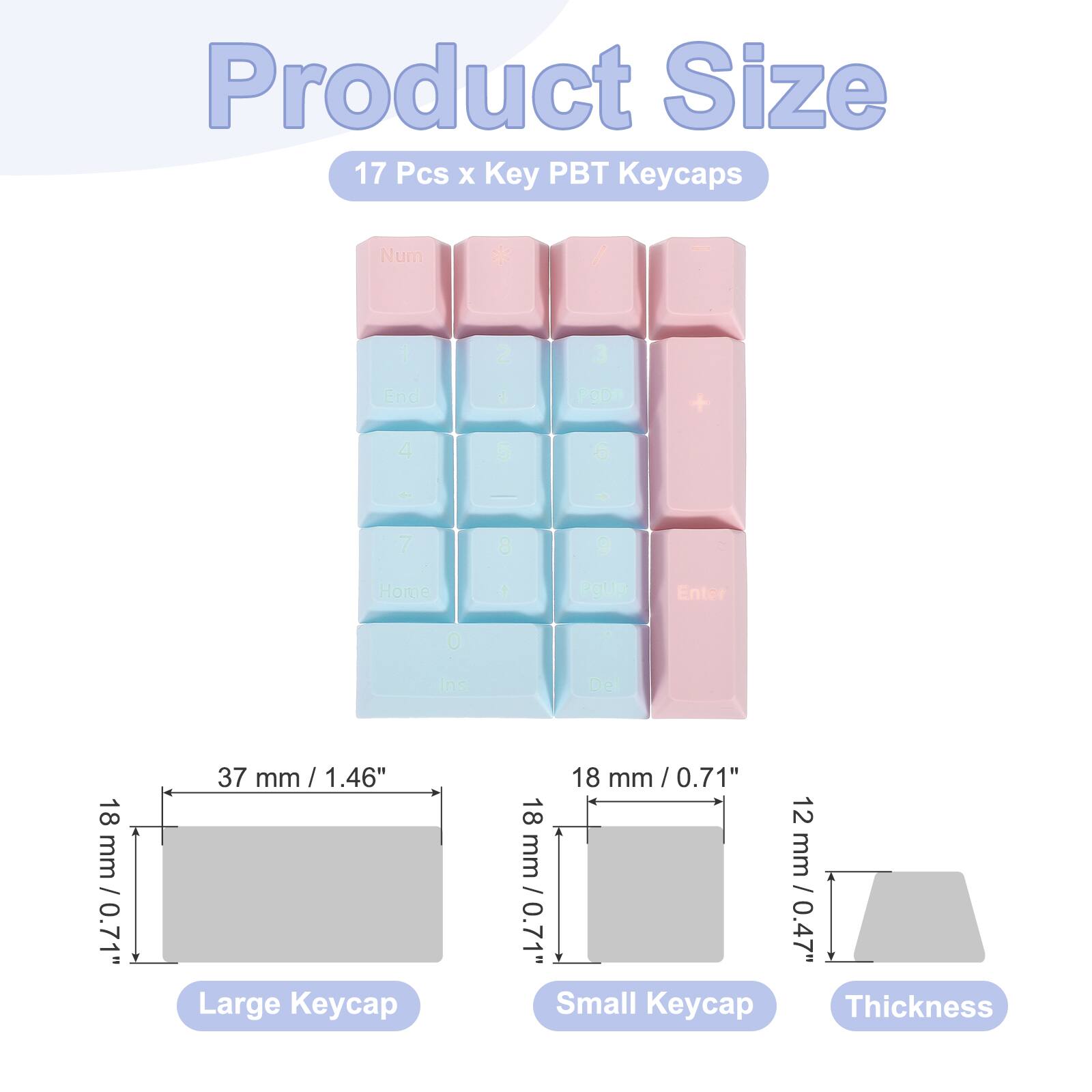 Product Size  
17 Pcs x Key PBT Keycaps  
Num / - 2 3 End  2OLE + 4 - 6 - 7 8 e Home 1 gup Enter 0 Ins Del  
18 mm / 0.7 mm / 0.71"  
37 mm / 1.46"  
Large Keycap 18 mm / 0.71"  
12 mm / 0.47"  
Small Keycap  
Thickness