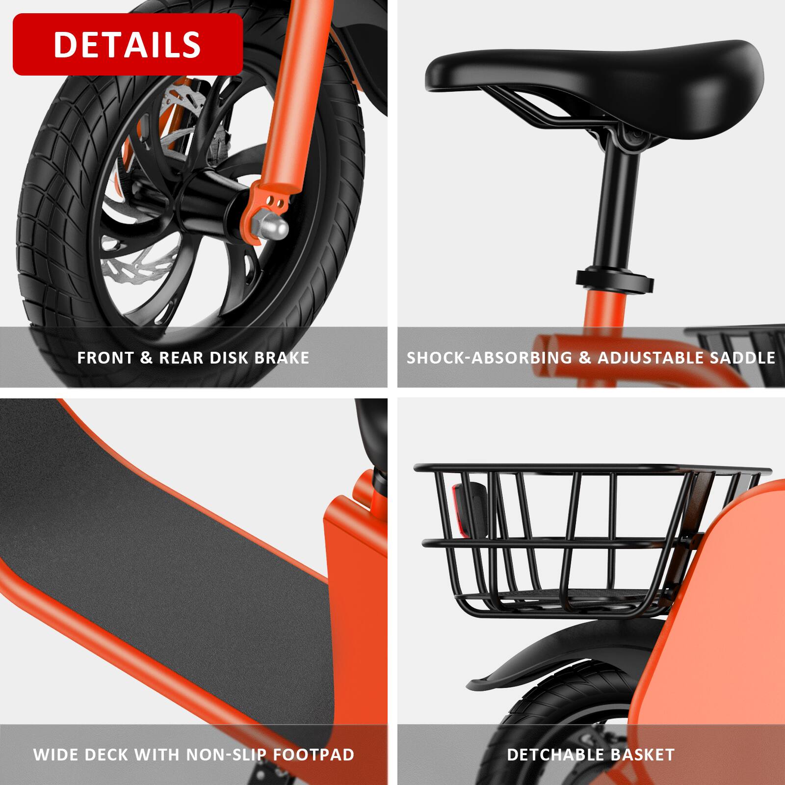 DETAILS

- FRONT & REAR DISK BRAKE
- SHOCK-ABSORBING & ADJUSTABLE SADDLE
- WIDE DECK WITH NON-SLIP FOOTPAD
- DETACHABLE BASKET