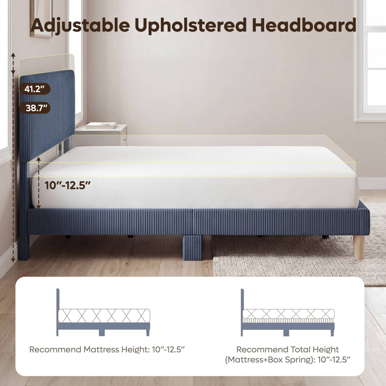 Adjustable Upholstered Headboard

41.2"
38.7"
10"-12.5"

Recommend Mattress Height: 10"-12.5"
Recommend Total Height (Mattress+Box Spring): 10"-12.5"