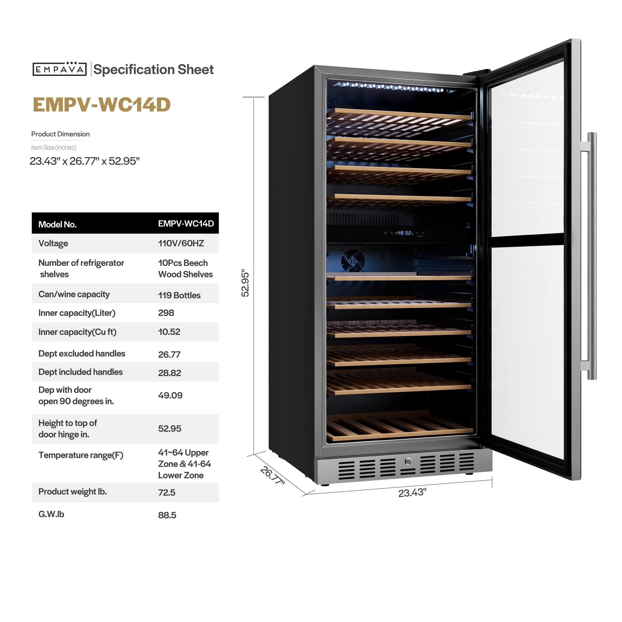 **EMPAVA Specification Sheet**

**EMPV-WC14D**

**Product Dimension**  
Item Size (inches)  
23.43" x 26.77" x 52.95"

**Model No.**  
EMPV-WC14D

**Voltage**  
110V/60HZ

**Number of refrigerator shelves**  
10Pcs Beech Wood Shelves

**Can/wine capacity**  
119 Bottles

**Inner capacity (Liter)**  
298

**Inner capacity (Cu ft)**  
10.52

**Dept excluded handles**  
26.77

**Dept included handles**  
28.82

**Dept with door open 90 degrees in.**  
49.09

**Height to top of door hinge in.**  
52.95

**Temperature range (F)**  
41-64 Upper Zone & 41-64 Lower Zone

**Product weight lb.**  
72.5

**G.W. lb**  
88.5