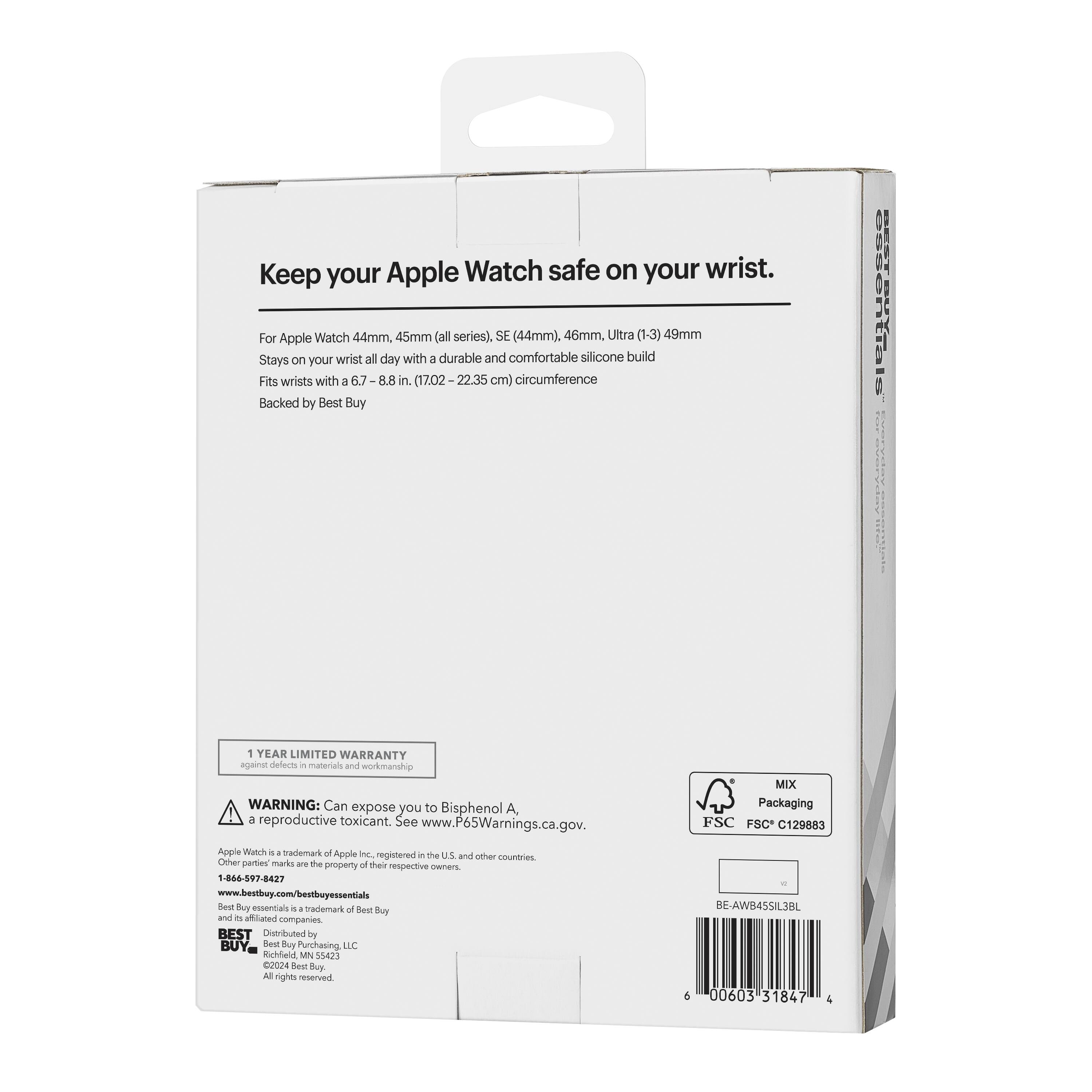 Keep your Apple Watch safe on your wrist.

For Apple Watch 44mm, 45mm (all series), SE (44mm), 46mm, Ultra (1-3) 49mm
Stays on your wrist all day with a durable and comfortable silicone build
Fits wrists with a 6.7-8.8 in. (17.02-22.35 cm) circumference
Backed by Best Buy

1 YEAR LIMITED WARRANTY

WARNING: Can expose you to Bisphenol A, a reproductive toxicant. See www.P65Warnings.ca.gov.

MIX Packaging
FSC C129883

Apple Watch is a trademark of Apple Inc., registered in the U.S. and other countries. Other party marks are the property of their respective owners.

BEST Buy essentials is a trademark of Best Buy, Inc. and/or its affiliates. Best Buy essentials is a trademark of Best Buy, Inc. and/or its affiliates.

Distributed by Best Buy Purchasing, LLC
©2024 Best Buy Purchasing, LLC
All rights reserved.

1-866-597-8427
www.bestbuy.com/bestbuyess