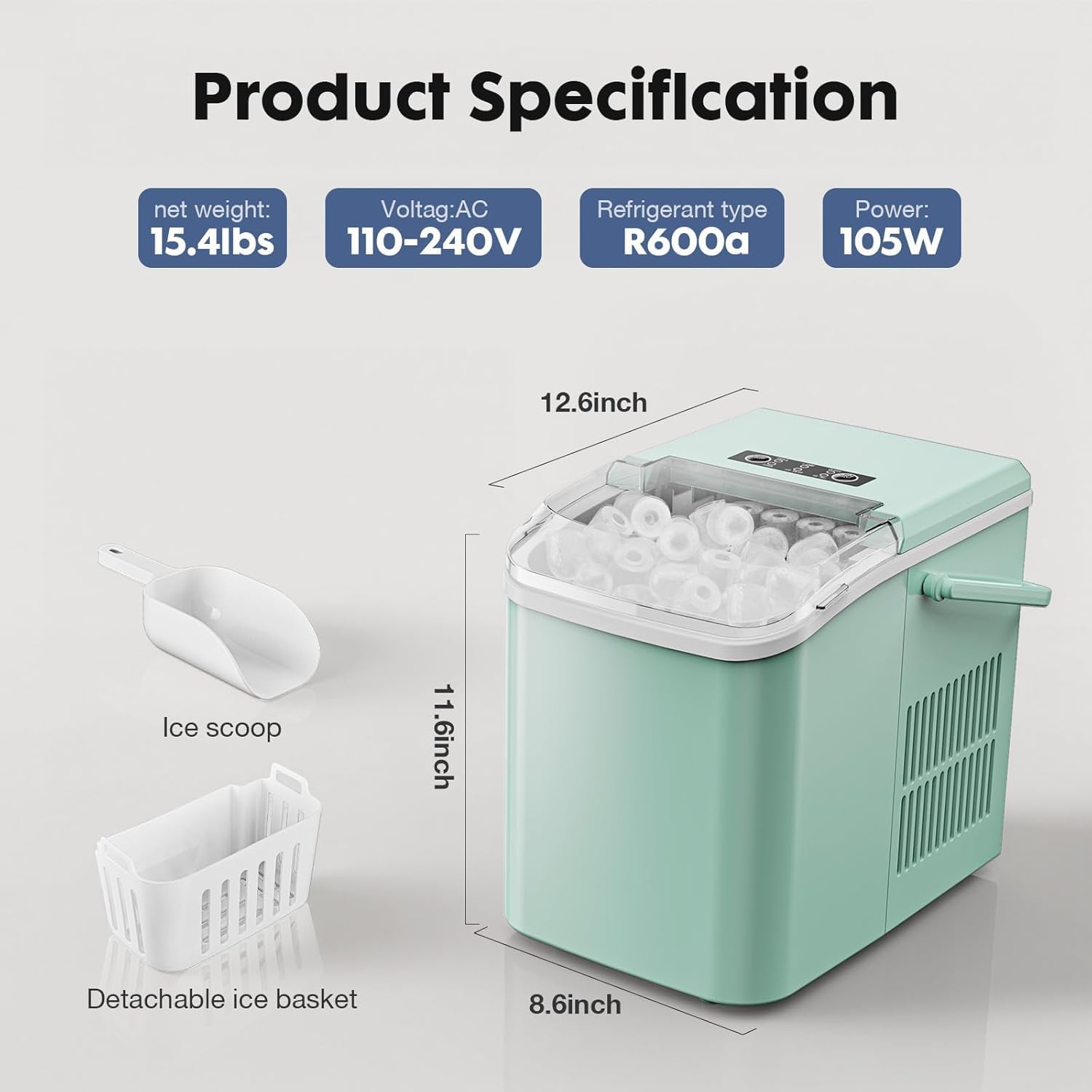 Product Specification

- Net weight: 15.4lbs
- Voltage: AC 110-240V
- Refrigerant type: R600a
- Power: 105W

Dimensions:
- Height: 12.6 inch
- Width: 11.6 inch
- Depth: 8.6 inch

Features:
- Ice scoop
- Detachable ice basket