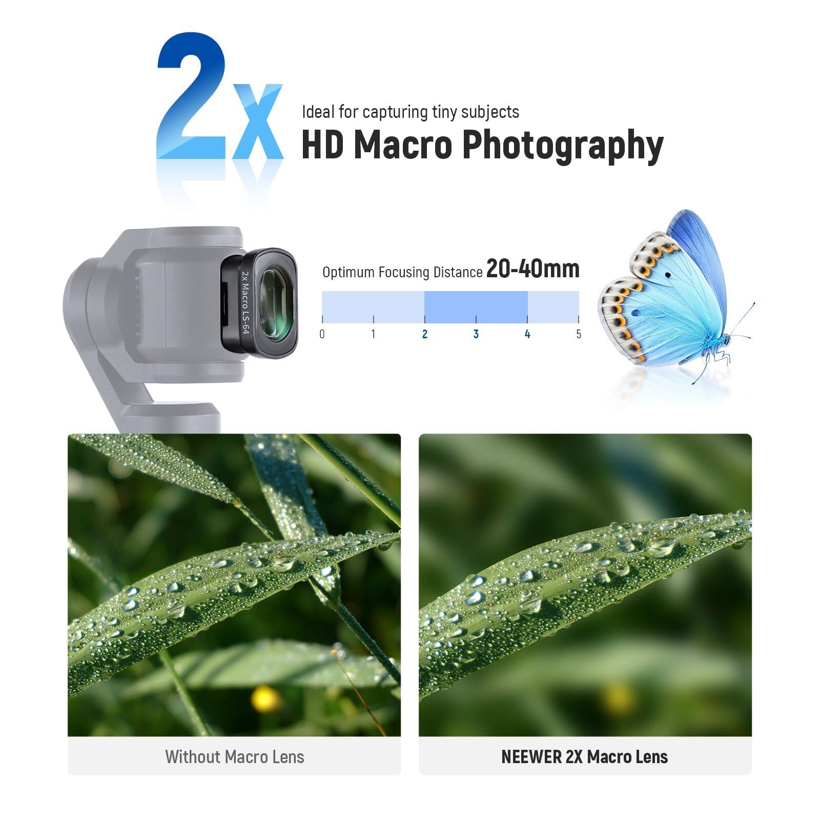 2x HD Ideal for Macro capturing tiny subjects Photography  
Optimum Focusing Distance 20-40mm  
Without Macro Lens  
NEEWER 2X Macro Lens