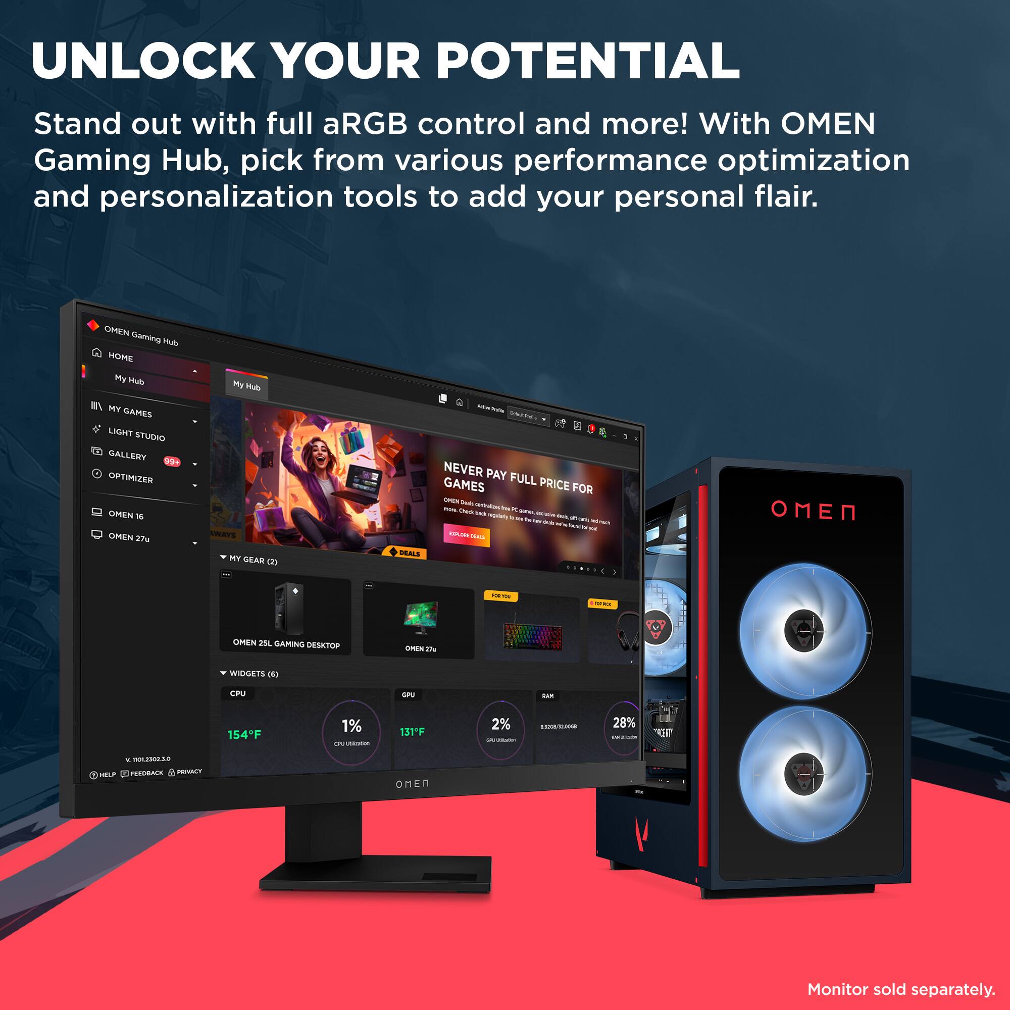 UNLOCK YOUR POTENTIAL

Stand out with full aRGB control and more! With OMEN Gaming Hub, pick from various performance optimization and personalization tools to add your personal flair.

OMEN Gaming Hub

- HOME
- My Hub
- MY GAMES
- LIGHT STUDIO
- GALLERY
- OPTIMIZER

NEVER PAY FULL PRICE FOR GAMES

OMEN 16
OMEN 27x

MY GEAR (2)
- OMEN 25L GAMING DESKTOP
- OMEN 27x

WIDGETS (6)
- CPU
- GPU
- RAM

154°F
1% CPU Usage
131°F
2% GPU Usage
28% RAM Usage

Monitor sold separately.