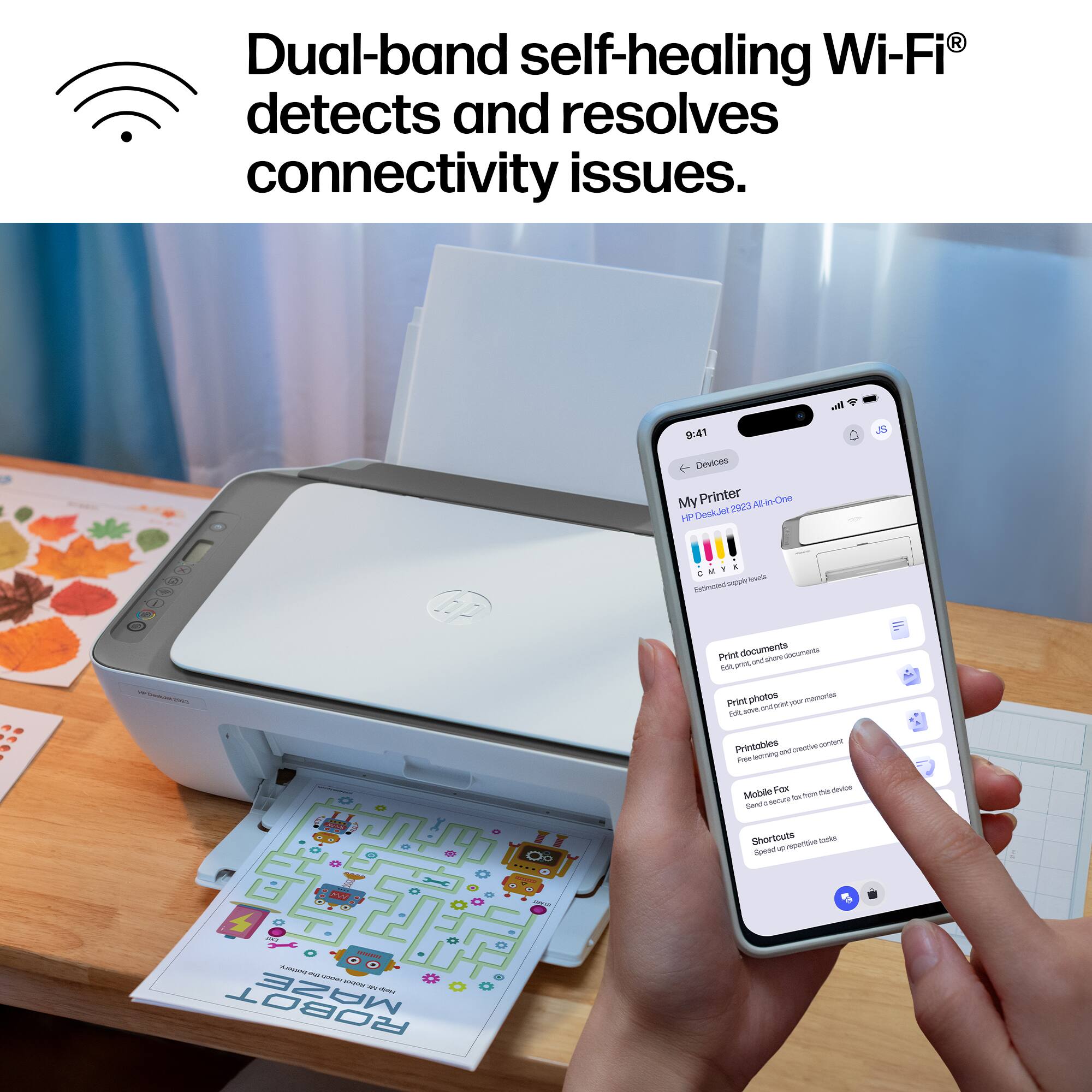 Dual-band self-healing Wi-Fi® detects and resolves connectivity issues.

off
9:41 Devices My Printer 2923 All-in-One HP DeskJet
JS
/
x A
CMYK inos Extrested appy
Print documents d shore documents one and Edit, Print photos print your memories and and Sit.
Printables creame content learning and Free
Mobile Fox for the device seave bc Senda Shortcuts repetitive tasks Speed 
3054 ANNOVAL bottory 90 FROCK Reduit  HAND ROBOT