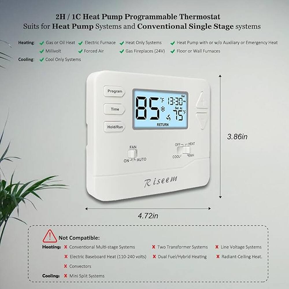 2H / 1C Heat Pump Programmable Thermostat  
Suits for Heat Pump Systems and Conventional Single Stage systems  

Heating:  
- Gas or Oil Heat  
- Electric Furnace  
- Heat Only Systems  
- Millivolt  
- Forced Air  
- Gas Fireplaces (24V)  
- Heat Pump with or w/o Auxiliary or Emergency Heat  
- Floor or Wall Furnaces  

Cooling:  
- Cool Only Systems  

Not Compatible:  
Heating:  
- Conventional Multi-stage Systems  
- Electric Baseboard Heat (110-240 volts)  
- Two Transformer Systems  
- Line Voltage Systems  
- Dual Fuel/Hybrid Heating  
- Radiant-Ceiling Heat.  
- Convector  

Cooling:  
- Mini Split Systems  

Program  
Time  
Hold/Run  

FAN  
ON - AUTO  

COOL  
OFF - HEAT  

RETURN  

Set F  
85  
75  

Sat  
13:30  

Riseem  

3.86in  
4.72in