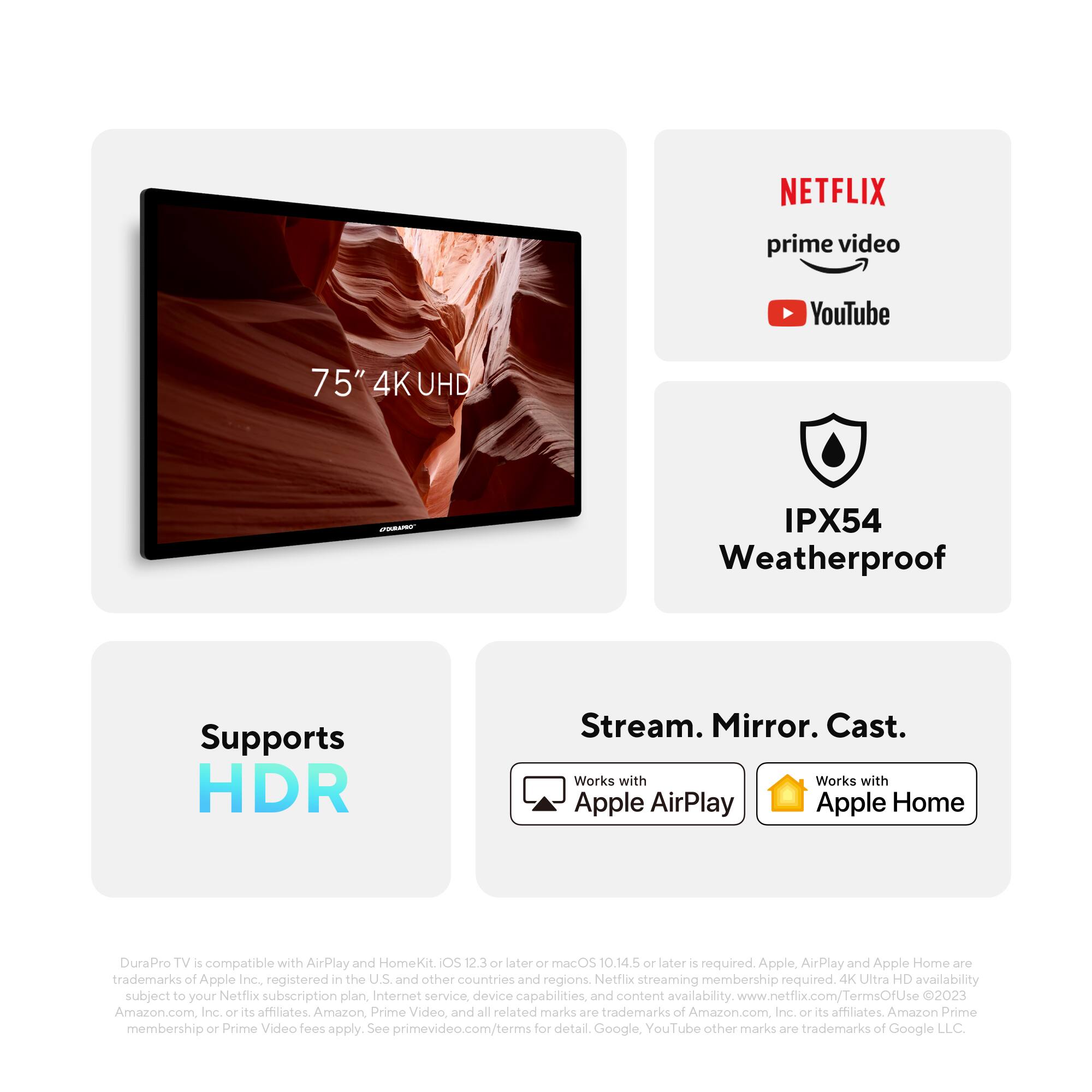 **75" 4K UHD**

**IPX54 Weatherproof**

**Supports HDR**

**Stream. Mirror. Cast.**

**Works with Apple AirPlay**

**Works with Apple Home**

**NETFLIX**

**prime video**

**YouTube**

---

DuraPro TV is compatible with AirPlay and HomeKit. iOS 12.3 or later or macOS 10.14.5 or later is required. Apple, AirPlay and Apple Home are trademarks of Apple Inc., registered in the U.S. and other countries and regions. Netflix streaming membership required. 4K Ultra HD availability subject to your Netflix subscription plan, Internet service, device capabilities, and content availability. www.netflix.com/TermsOfUse © 2023 Amazon.com, Inc. or its affiliates. Amazon, Prime Video, and all related marks are trademarks of Amazon.com Inc. or its affiliates. Amazon Prime membership or Prime Video fees apply. See primevideo.com/terms for detail. Google, YouTube other marks are trademarks of Google LLC.