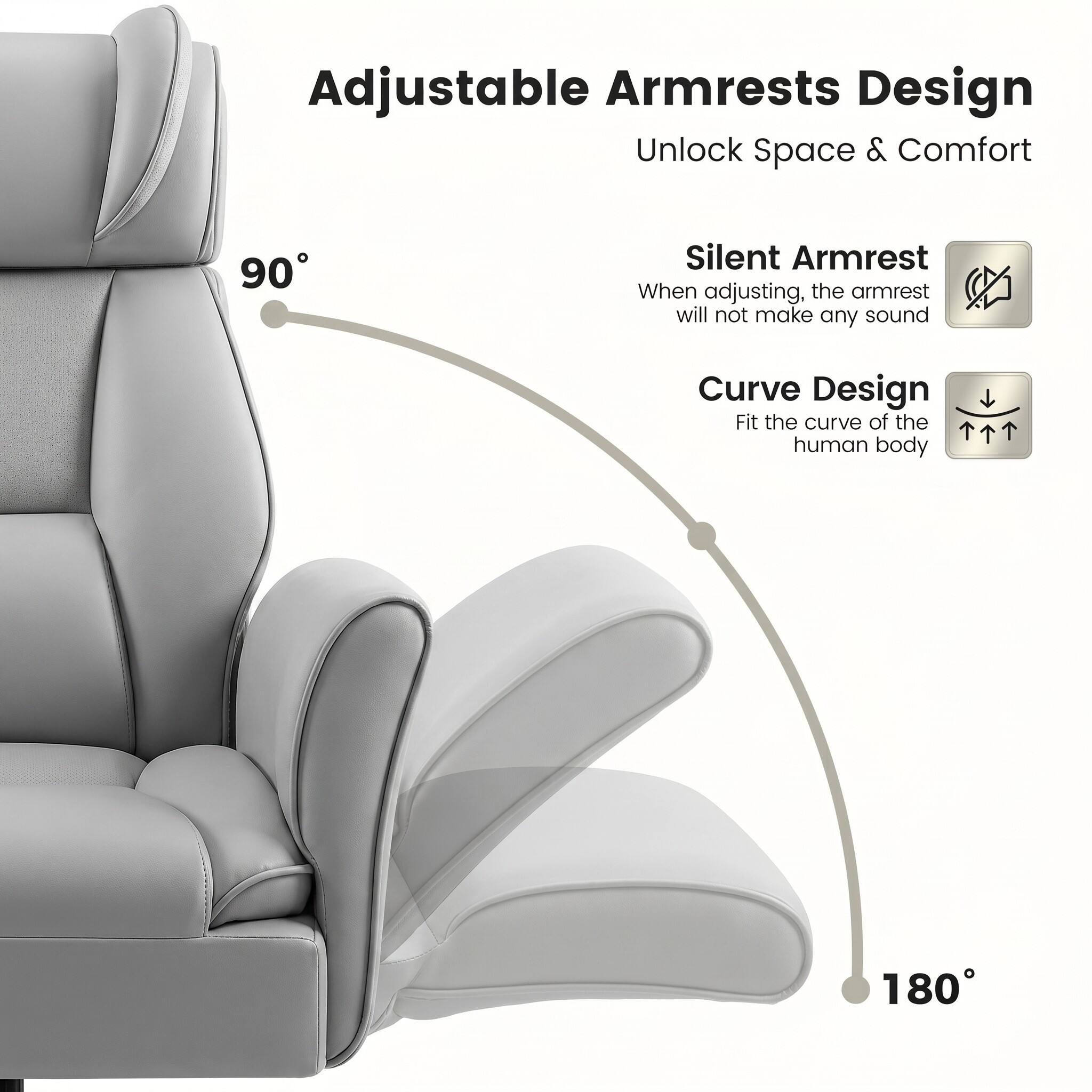 Adjustable Armrests Design  
Unlock Space & Comfort  

90° Silent Armrest  
When adjusting, the armrest will not make any sound  

Curve Design  
Fit the curve of the human body  

180°