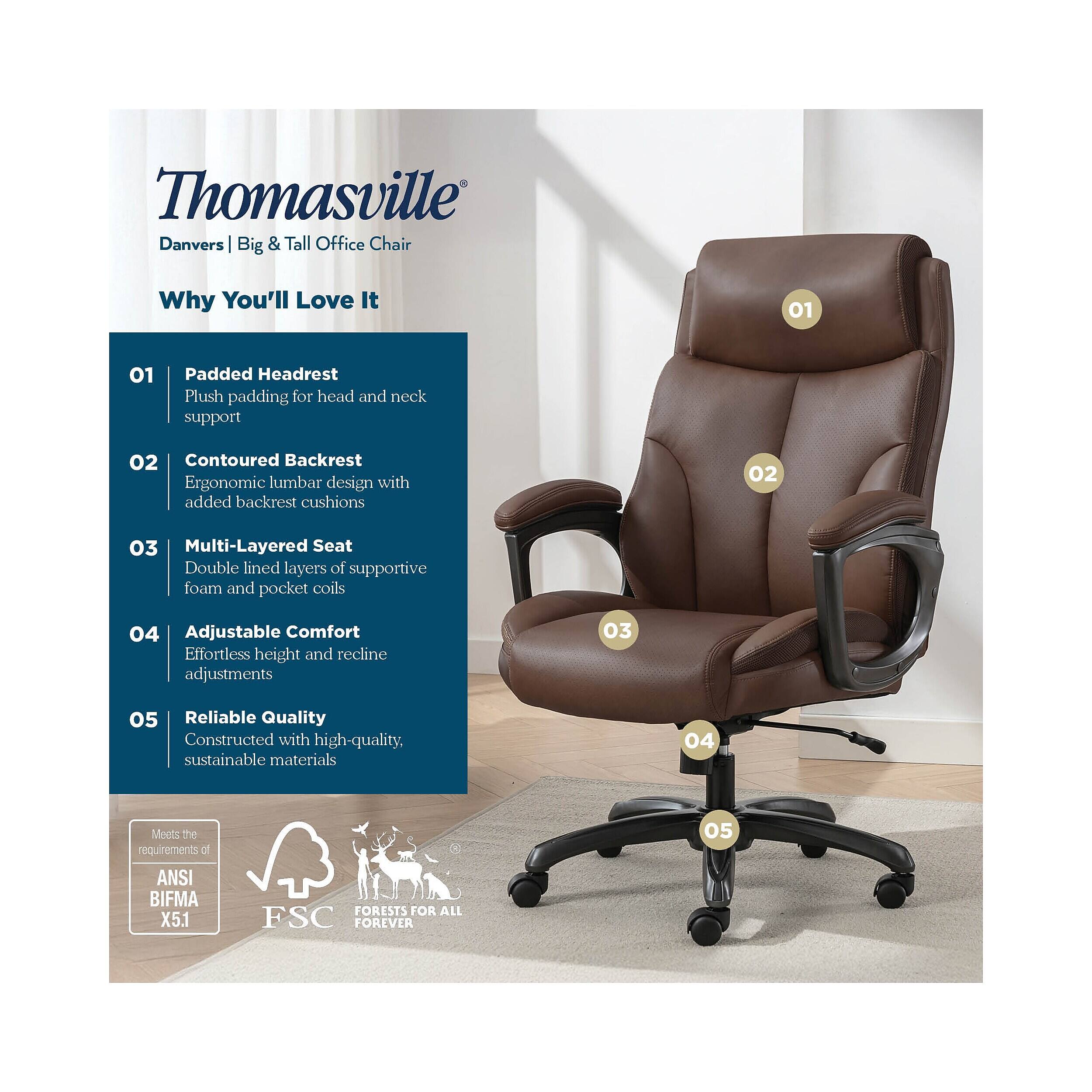 Thomasville Danvers Big & Tall Office Chair

Why You'll Love It

01 Padded Headrest
Plush padding for head and neck support

02 Contoured Backrest
Ergonomic lumbar design with added backrest cushions

03 Multi-Layered Seat
Double lined layers of supportive foam and pocket coils

04 Adjustable Comfort
Effortless height and recline adjustments

05 Reliable Quality
Constructed with high-quality, sustainable materials

Meets the requirements at ANSI BIFMA X5.1

FSC FORESTS FOR ALL FOREVER