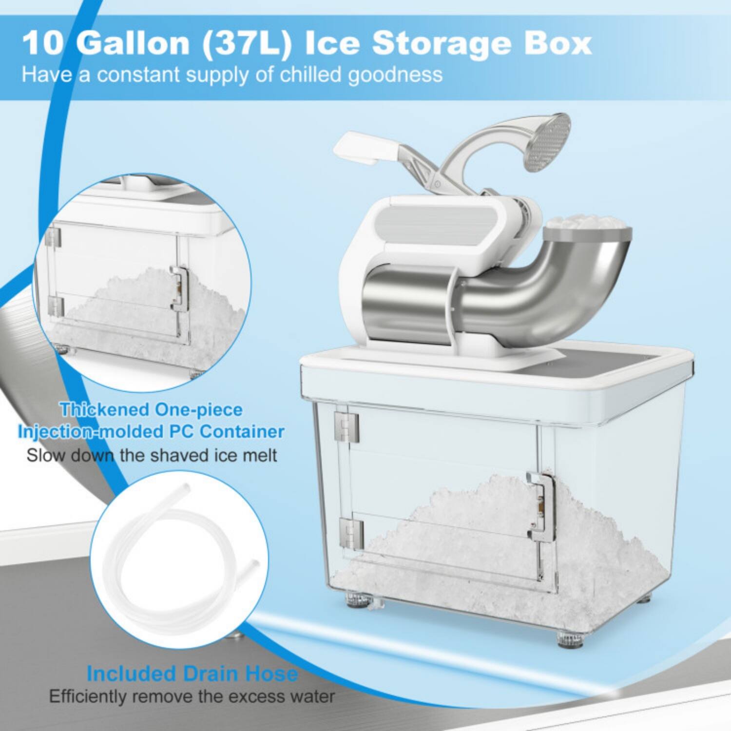 10 Gallon (37L) Ice Storage Box  
Have a constant supply of chilled goodness  

Thickened One-piece Injection-molded PC Container  
Slow down the shaved ice melt  

Included Drain Hose  
Efficiently remove the excess water