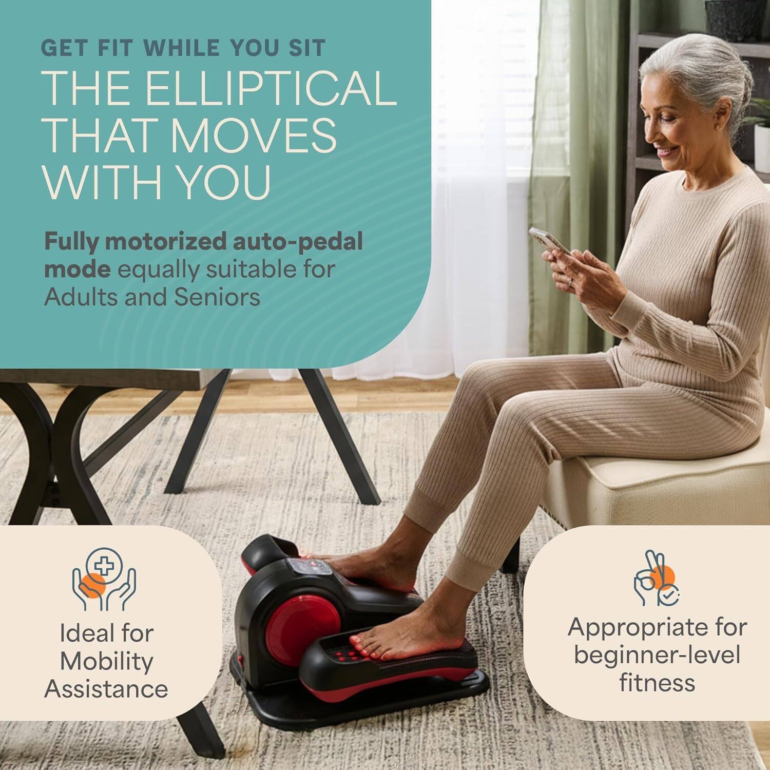 GET FIT WHILE YOU SIT  
THE ELLIPTICAL THAT MOVES WITH YOU  

Fully motorized auto-pedal mode equally suitable for Adults and Seniors  

Ideal for Mobility Assistance  

Appropriate for beginner-level fitness
