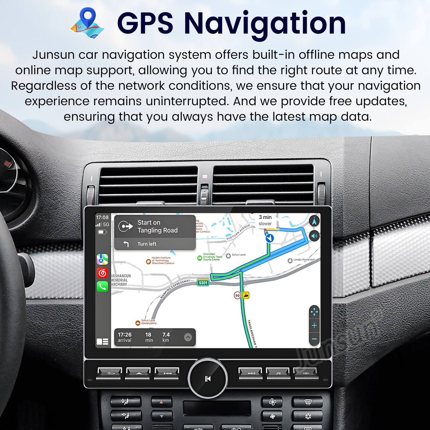 GPS Navigation

Junsun car navigation system offers built-in offline maps and online map support, allowing you to find the right route at any time. Regardless of the network conditions, we ensure that your navigation experience remains uninterrupted. And we provide free updates, ensuring that you always have the latest map data.

17:08 Start on Tangling Road  
Turn left  
3 min  
slower  
17:26 arrival  
7.4 min  
7.4 km  
1M42  
5301  
H  
18  
TANOLANSSMAN  
Junsun