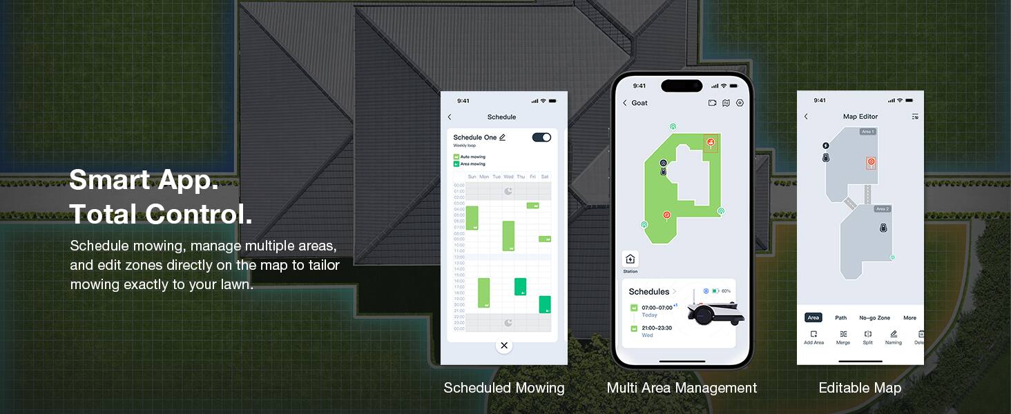 9:41 val 9:41 Ih. Goat

Smart App. Total Control.

Schedule mowing, manage multiple areas, and edit zones directly on the map to tailor mowing exactly to your lawn.

Schedule One

Schedule mowing, manage multiple areas, and edit zones directly on the map to tailor mowing exactly to your lawn.

Schedules
- 07:00-07:00 Today
- 21:00-23:30 Wed

Multi Area Management

Editable Map

Map Editor

Area
- Path
- No-go Zone
- Mow
- Split
- Rename
- Delete