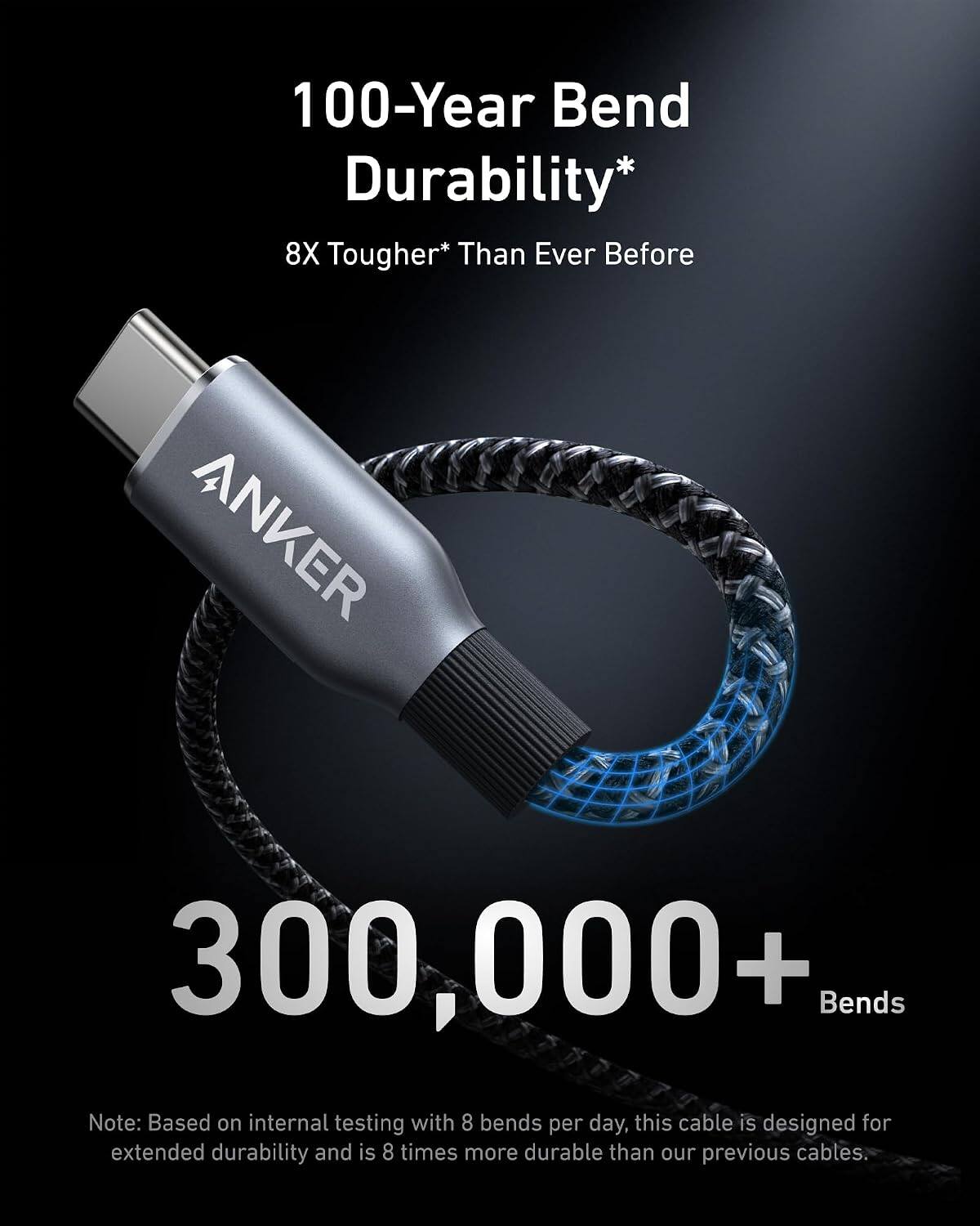 100-Year Bend Durability*  
8X Tougher* Than Ever Before  
ANKER  
300,000+ Bends  

Note: Based on internal testing with 8 bends per day, this cable is designed for extended durability and is 8 times more durable than our previous cables.