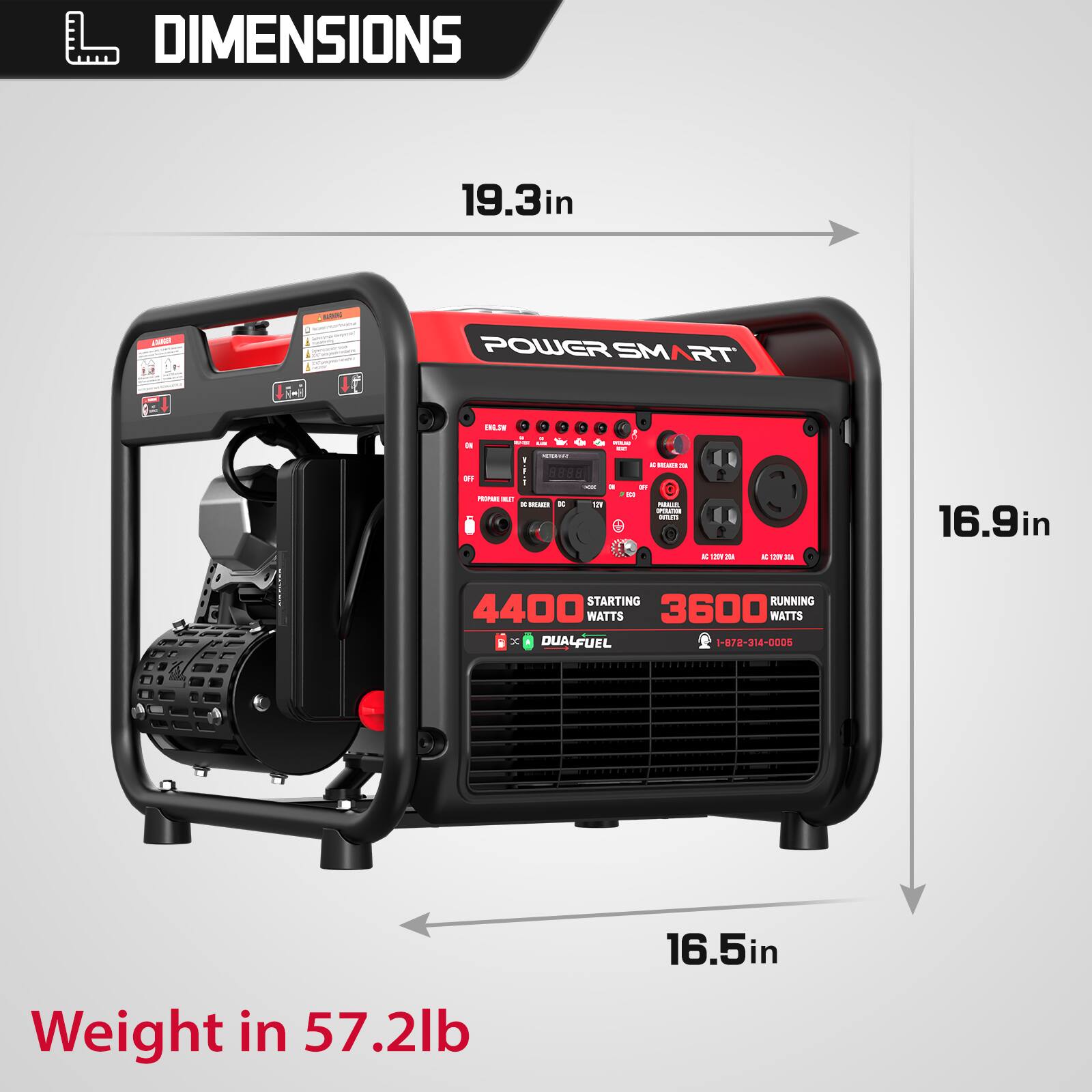 DIMENSIONS  
19.3in L x 16.9in W x 16.5in H  
POWER SMART  
4400 WATTS STARTING  
3600 WATTS RUNNING  
DUAL FUEL  
Weight: 57.2lb  
1-872-314-0005