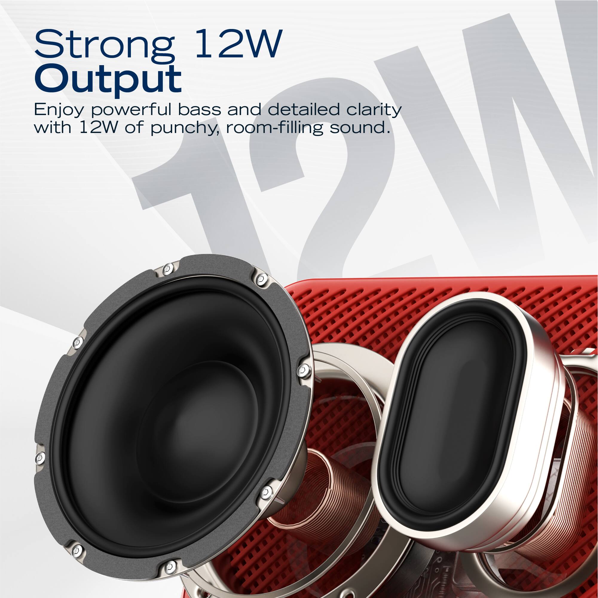 Strong 12W Output  
Enjoy powerful bass and detailed clarity with 12W of punchy, room-filling sound.