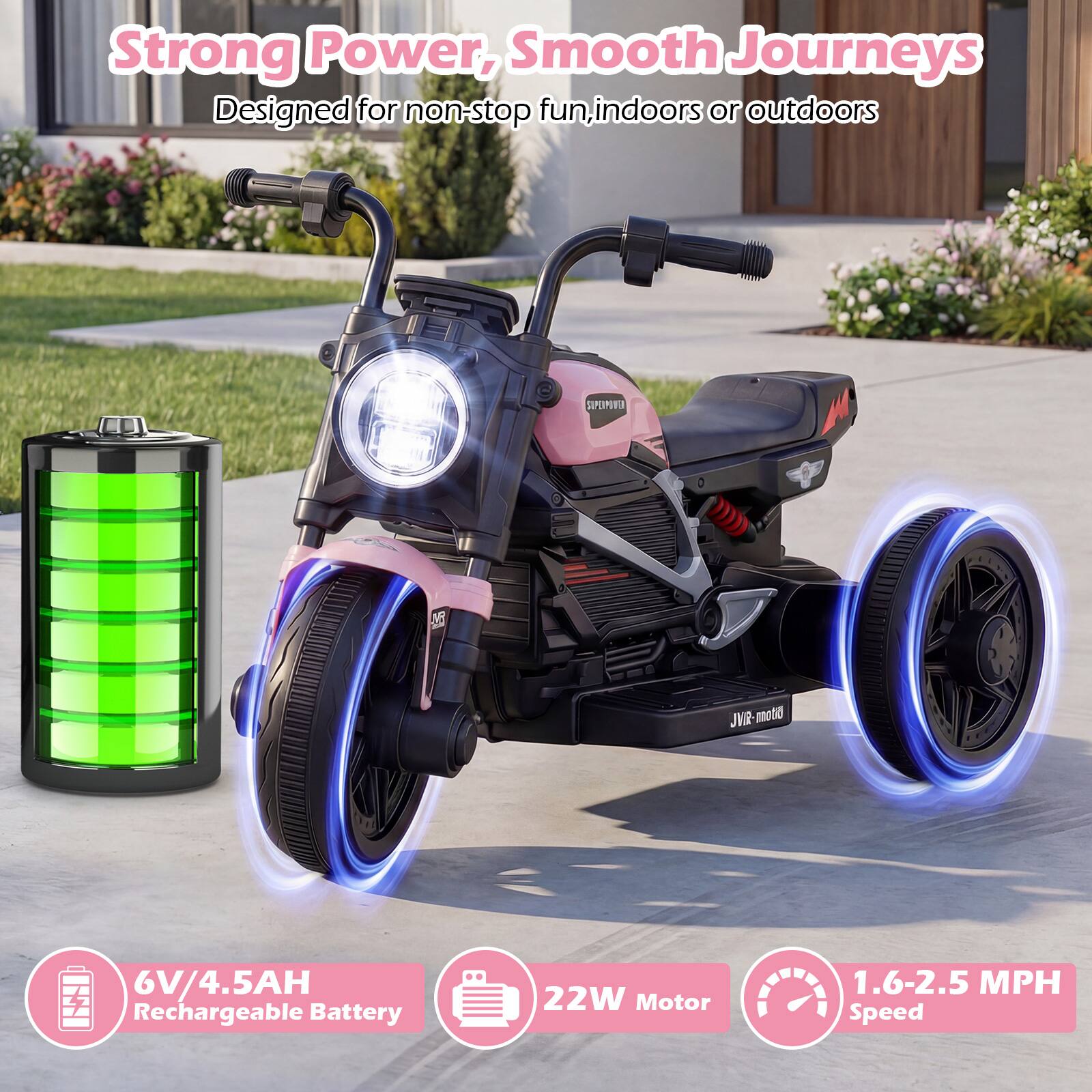 Strong Power, Smooth Journeys  
Designed for non-stop fun, indoors or outdoors  

6V/4.5AH Rechargeable Battery  
22W Motor  
1.6-2.5 MPH Speed
