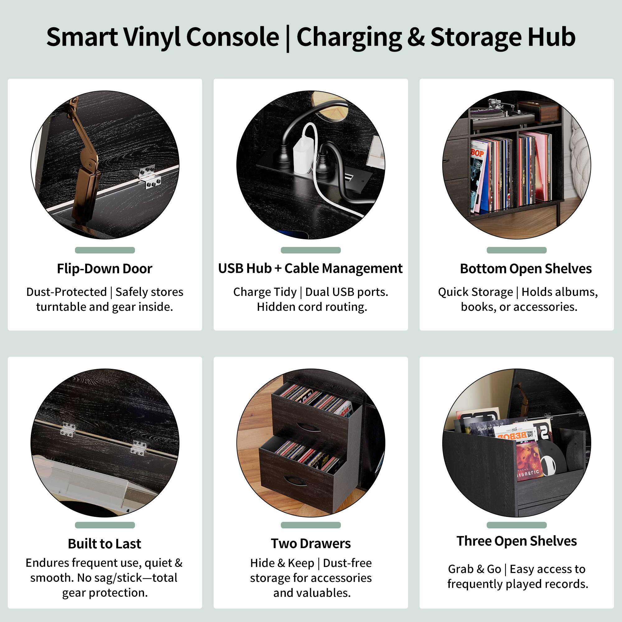 Smart Vinyl Console | Charging & Storage Hub

- Flip-Down Door
  - Dust-Protected | Safely stores turntable and gear inside.

- USB Hub + Cable Management
  - Charge Tidy | Dual USB ports. Hidden cord routing.

- Bottom Open Shelves
  - Quick Storage | Holds albums, books, or accessories.

- Built to Last
  - Endures frequent use, quiet & smooth. No sag/stick—total gear protection.

- Two Drawers
  - Hide & Keep | Dust-free storage for accessories and valuables.

- Three Open Shelves
  - Grab & Go | Easy access to frequently played records.