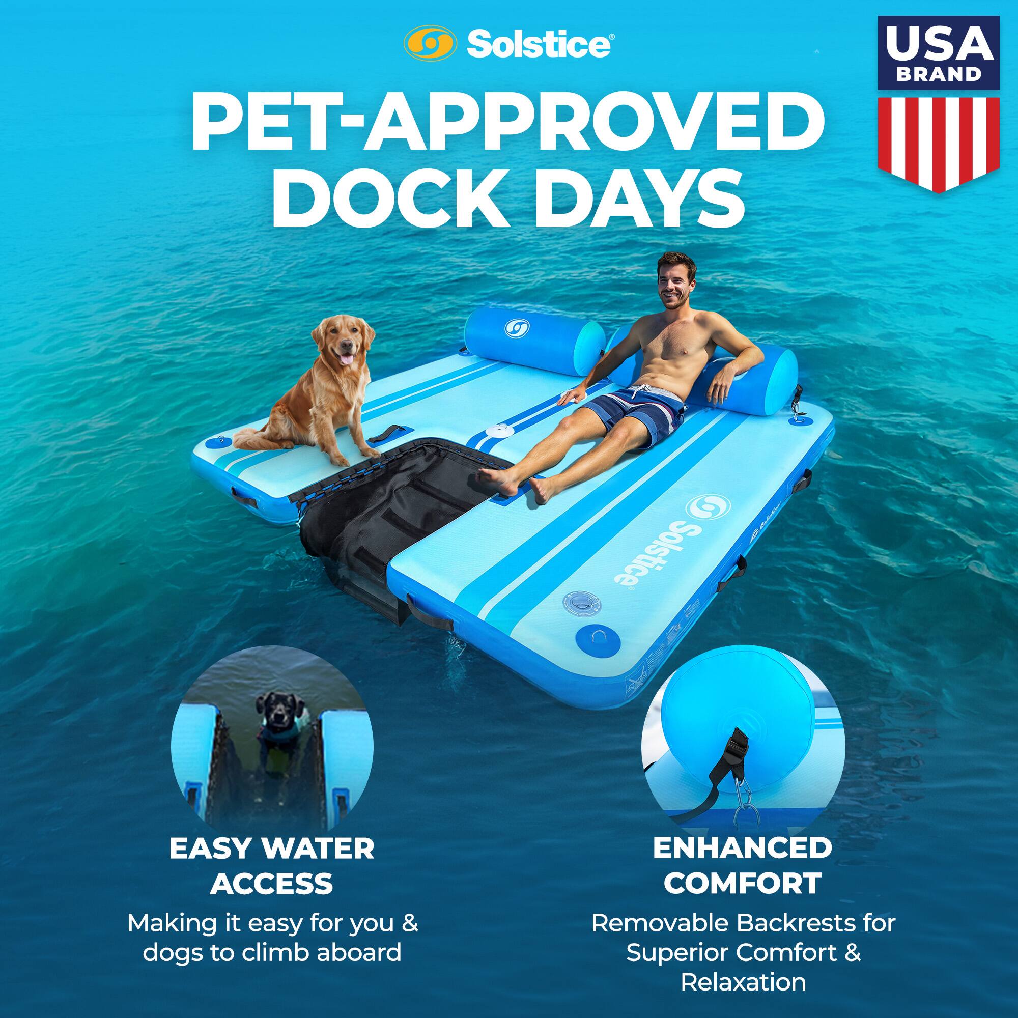 Solstice USA BRAND PET-APPROVED DOCK DAYS

EASY WATER ACCESS
Making it easy for you & dogs to climb aboard

ENHANCED COMFORT
Removable Backrests for Superior Comfort & Relaxation