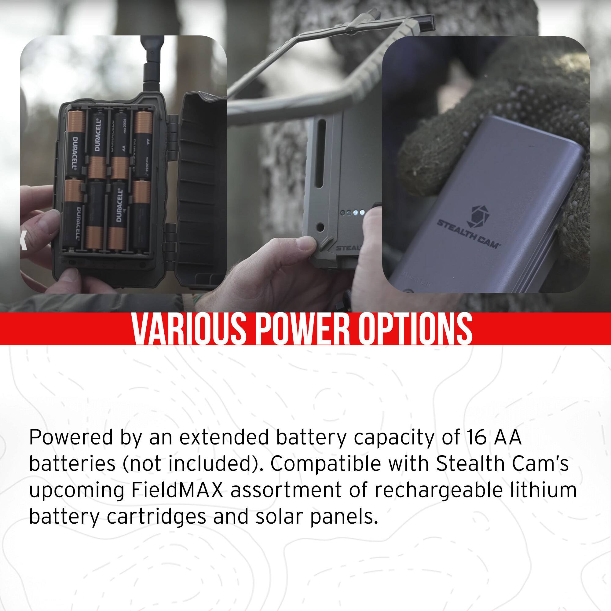 **VARIOUS POWER OPTIONS**

Powered by an extended battery capacity of 16 AA batteries (not included). Compatible with Stealth Cam's upcoming FieldMAX assortment of rechargeable lithium battery cartridges and solar panels.