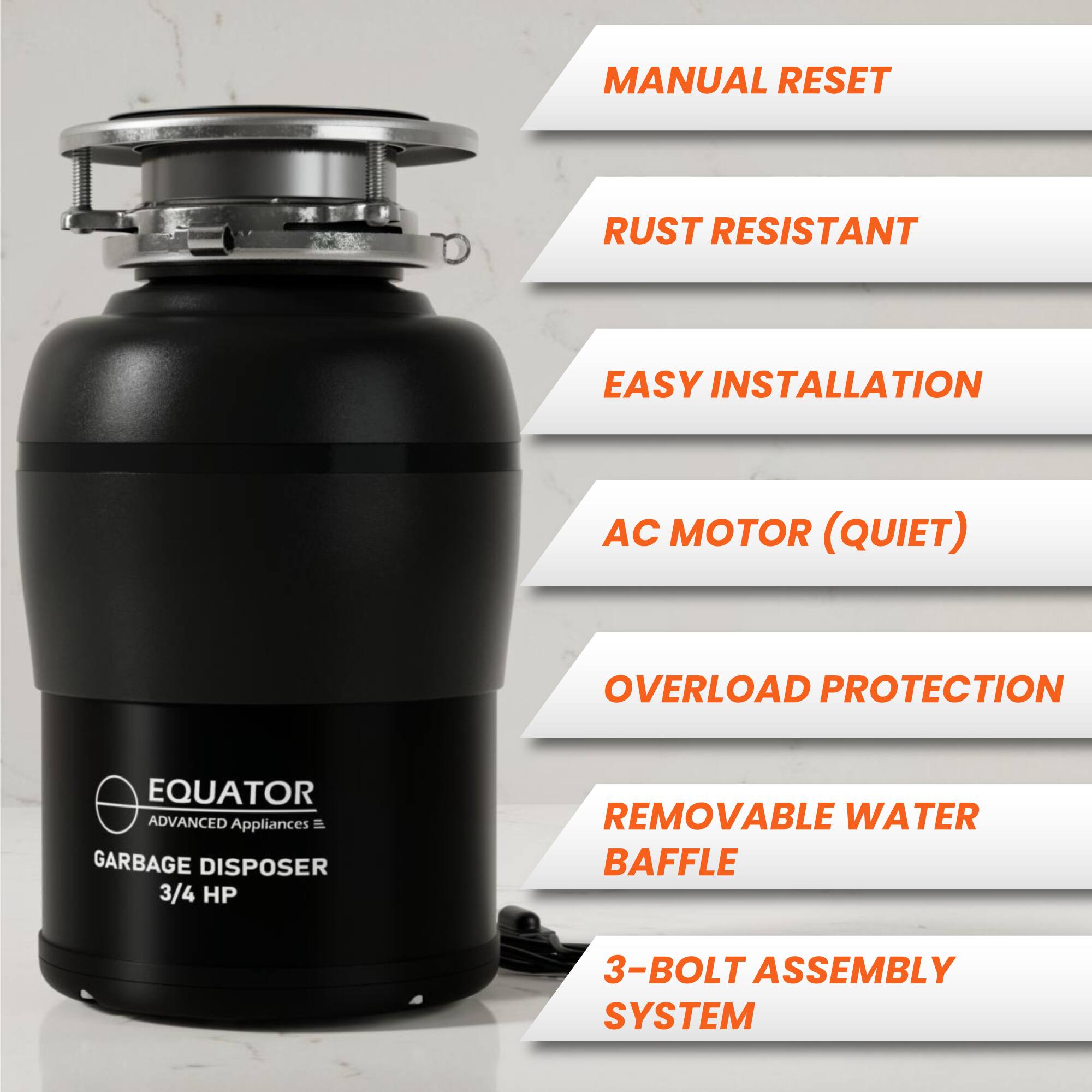 - MANUAL RESET
- RUST RESISTANT
- EASY INSTALLATION
- AC MOTOR (QUIET)
- OVERLOAD PROTECTION
- REMOVABLE WATER BAFFLE
- 3-BOLT ASSEMBLY SYSTEM

EQUATOR  
ADVANCED Appliances  
GARBAGE DISPOSER  
3/4 HP