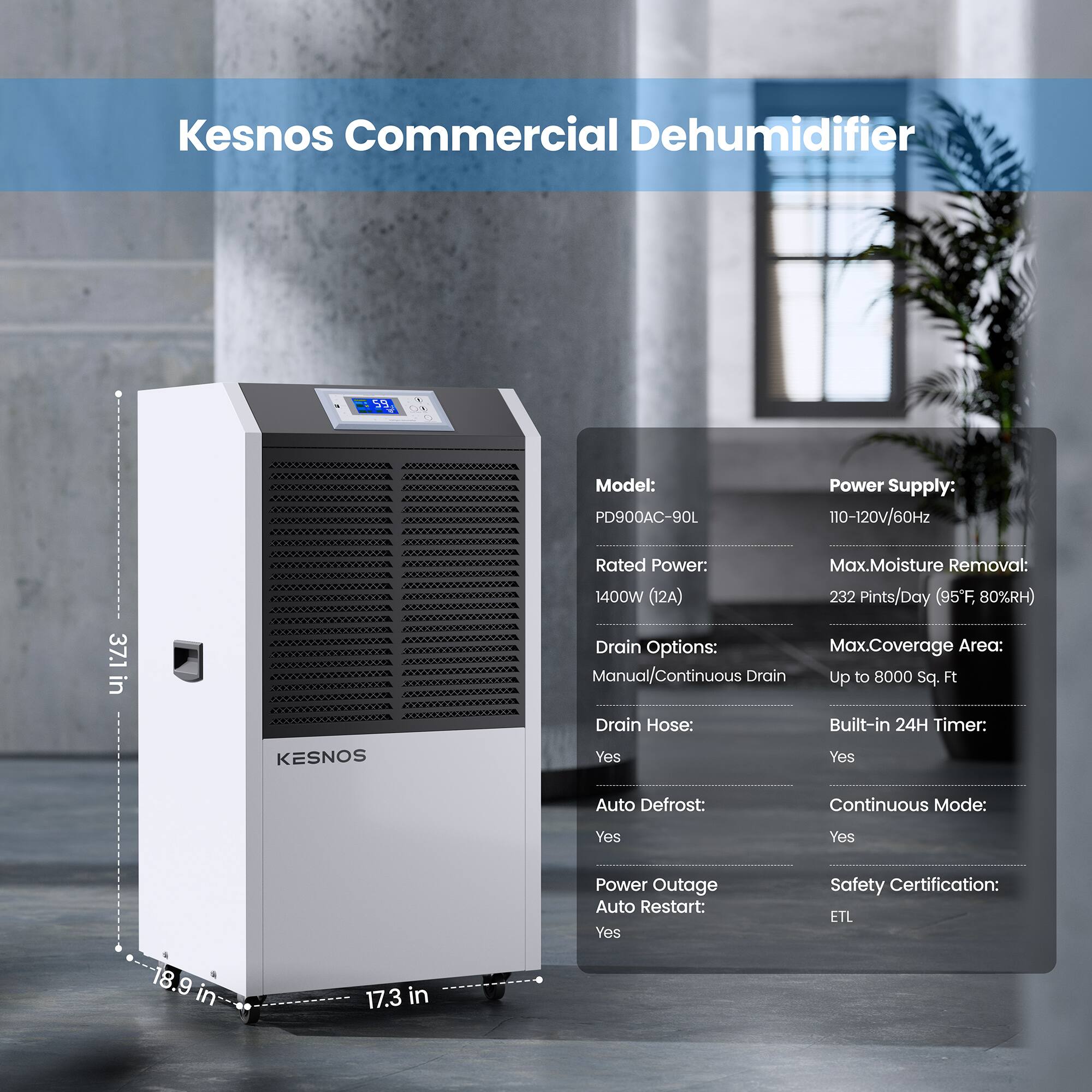 Kesnos Commercial Dehumidifier  
Model: PD900AC-90L  
Power Supply: 110-120v/60Hz  
Rated Power: 1400W (12A)  
Max. Moisture Removal: 232 Pints/Day (95°F, 80%RH)  
Drain Options: Manual/Continuous Drain  
Max. Coverage Area: Up to 8000 Sq. Ft  
KESNOS Drain Hose: Yes  
Built-in 24H Timer: Yes  
Auto Defrost: Yes  
Continuous Mode: Yes  
Power Outage Auto Restart: Yes  
Safety Certification: ETL  

Dimensions:  
- Height: 37.1 in  
- Width: 18.9 in  
- Depth: 17.3 in