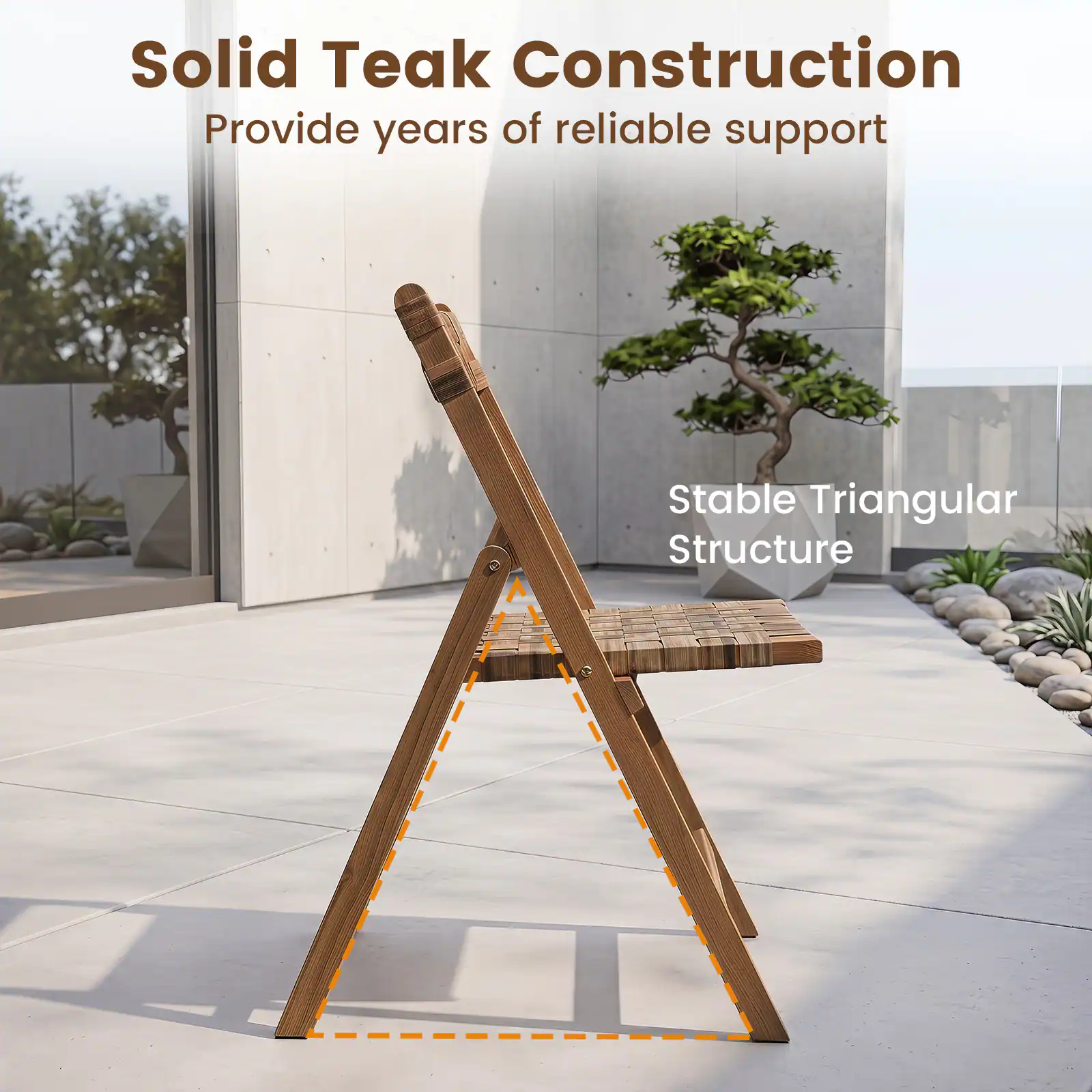 Solid Teak Construction  
Provide years of reliable support  
Stable Triangular Structure