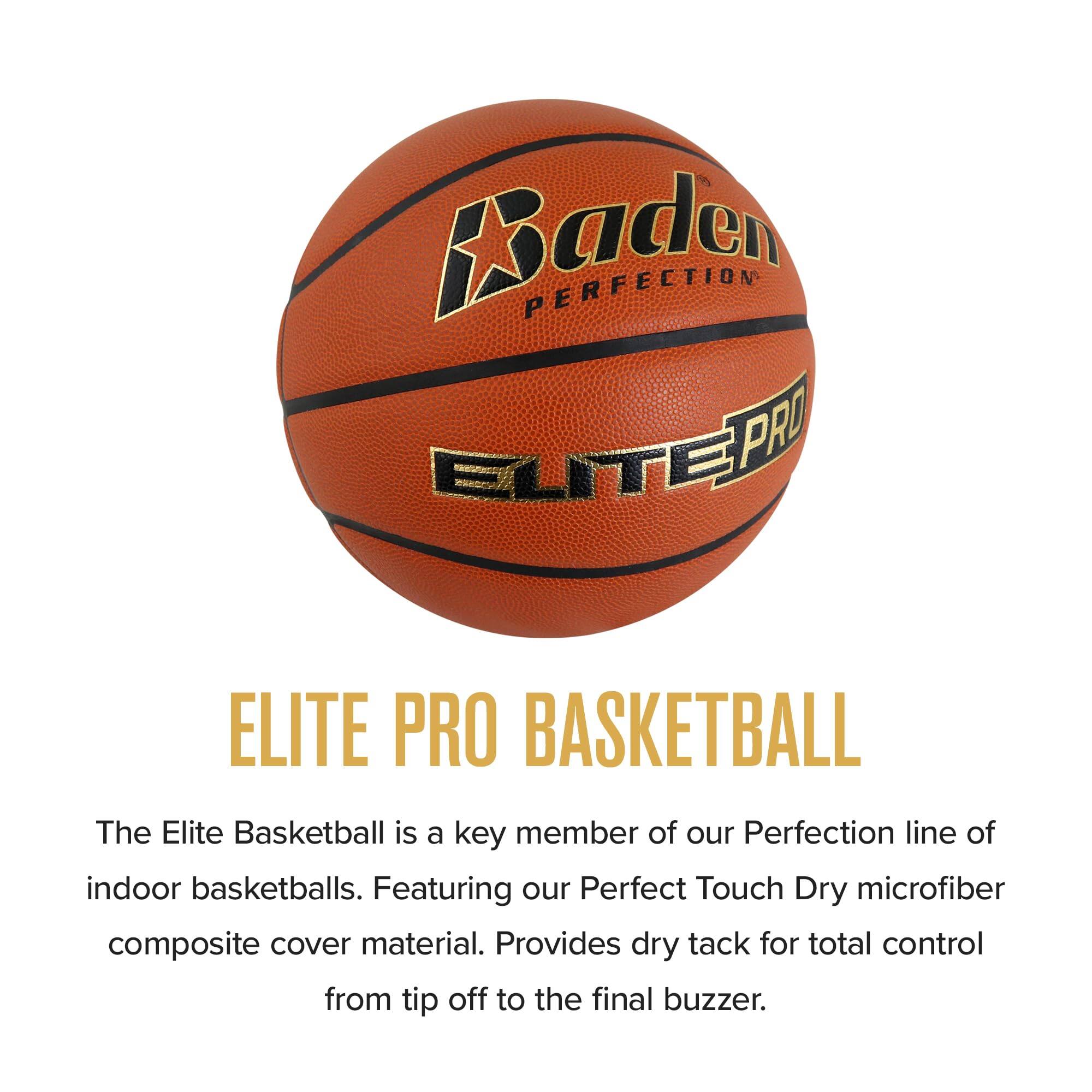 Baden PERFECTION ELITE PRO  
ELITE PRO BASKETBALL  
The Elite Basketball is a key member of our Perfection line of indoor basketballs. Featuring our Perfect Touch Dry microfiber composite cover material. Provides dry tack for total control from tip off to the final buzzer.