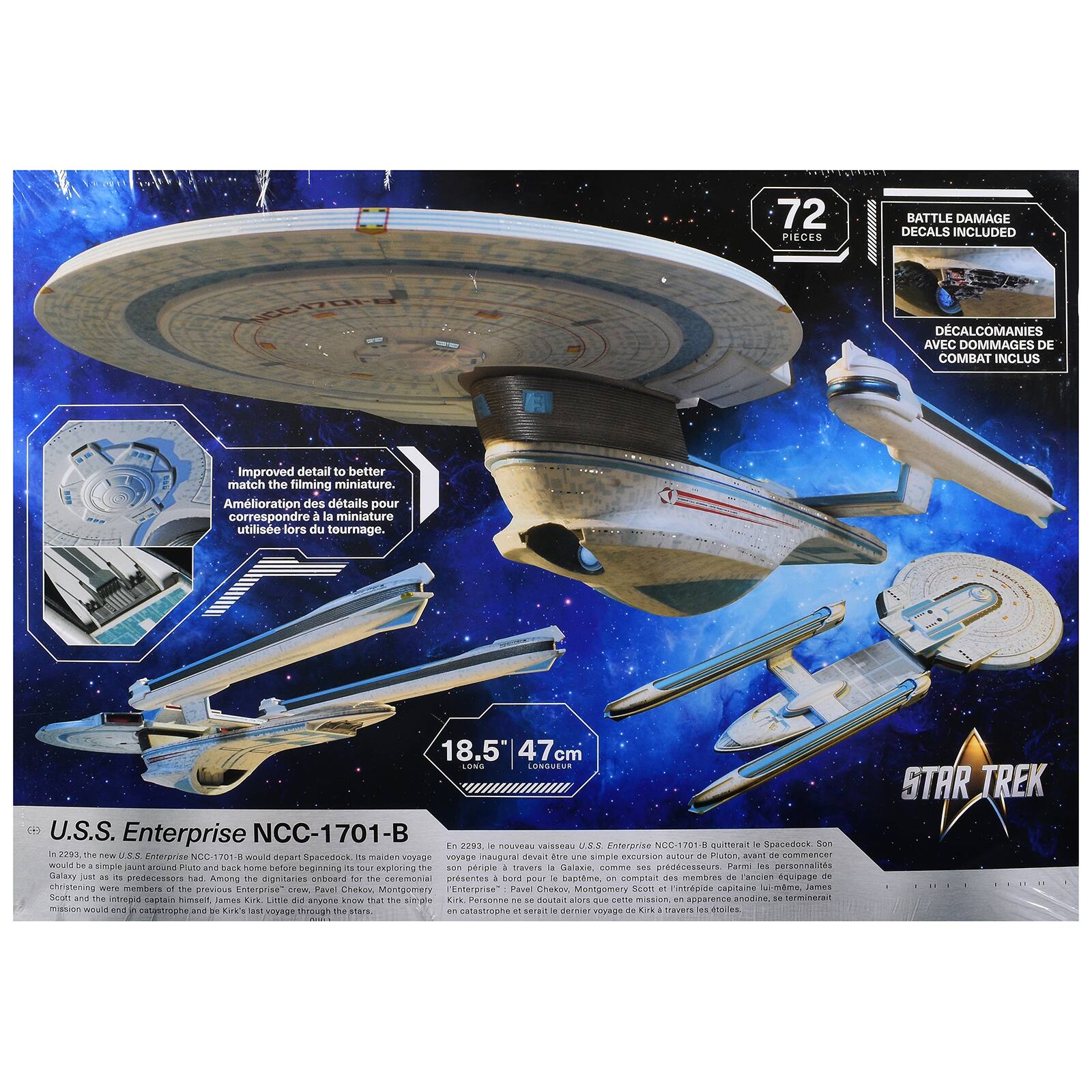 72 PIECES BATTLE DAMAGE DECALS INCLUDED  
DECALCOMANIES AVEC DOMMAGES DE COMBAT INCLUS  

Improved detail to better match the filming miniature.  
Amélioration des détails pour correspondre à la miniature utilisée lors du tournage.  

18.5" 47 cm  

U.S.S. Enterprise NCC-1701-B  

In 2202, the new U.S.S. Enterprise NCC-1701-B would depart Spacedock. Its maiden voyage would be a simple excursion around Pluto, before beginning a period of exploration.  

En 2202, le nouveau vaisseau U.S.S. Enterprise NCC-1701-B quitterait le Spacedock Son voyage inaugural devait être une simple excursion autour de Pluton, avant de commencer une période d'exploration.  

Among the dignitaries on board for the ceremonial presentation were several members of the previous Enterprise crew, including Pavel Chekov, Montgomery Scott and the new captain, James Arf.  

Parmi les dignitaires à bord pour la présentation cérémonielle figuraient plusieurs membres de l'équipage précédent, y compris Pavel