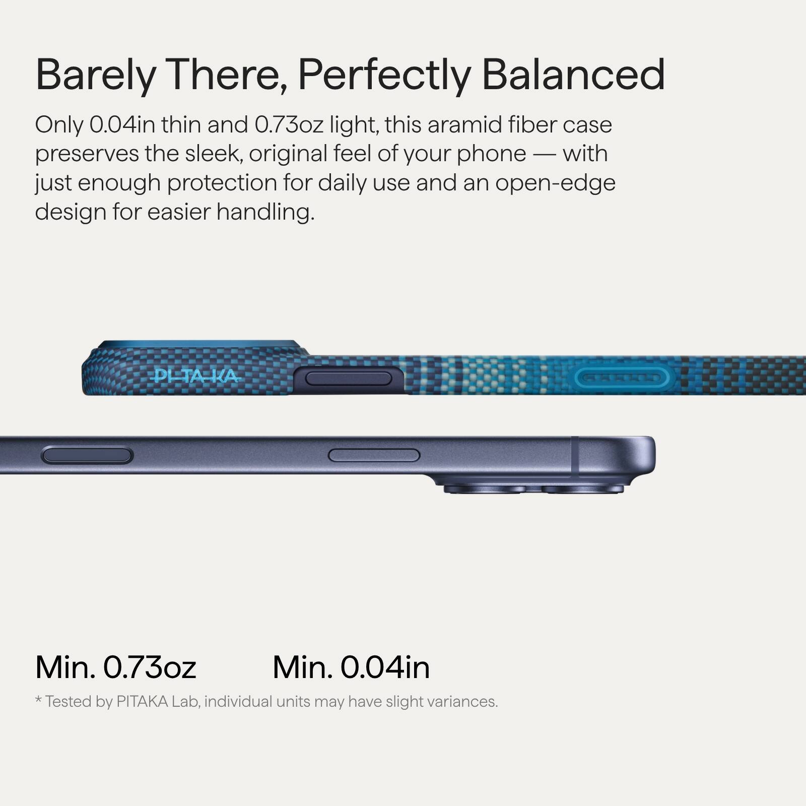 Barely There, Perfectly Balanced

Only 0.04in thin and 0.73oz light, this aramid fiber case preserves the sleek, original feel of your phone — with just enough protection for daily use and an open-edge design for easier handling.

Min. 0.73oz  
Min. 0.04in

*Tested by PITAKA Lab, individual units may have slight variances.