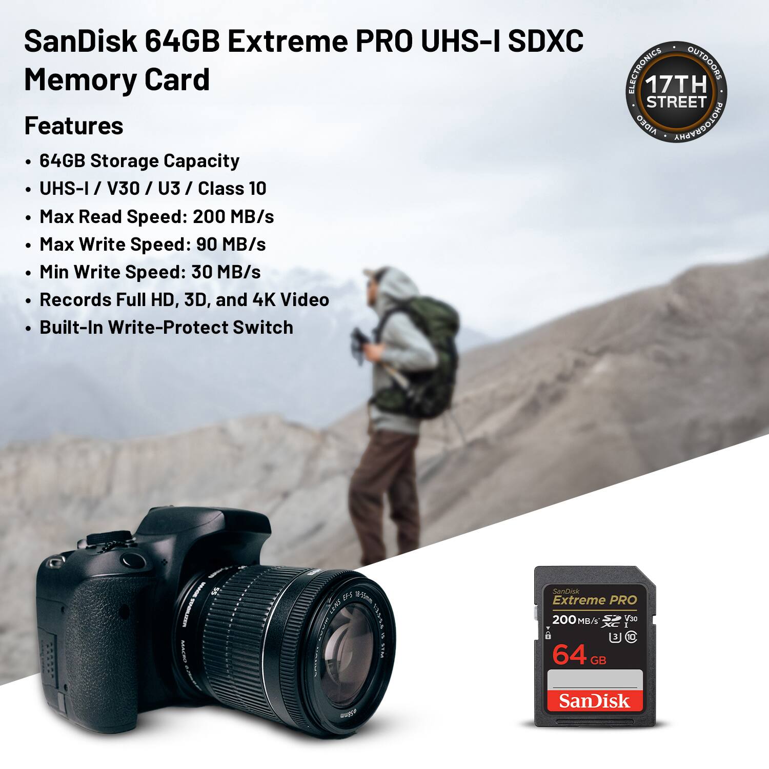 SanDisk 64GB Extreme PRO UHS-I SDXC Memory Card

Features:
- 64GB Storage Capacity
- UHS-I / V30 / U3 / Class 10
- Max Read Speed: 200 MB/s
- Max Write Speed: 90 MB/s
- Min Write Speed: 30 MB/s
- Records Full HD, 3D, and 4K Video
- Built-In Write-Protect Switch

ELECTRONICS OUTDOORS
17TH STREET
AIDEO PHOTOGRAPHY
ASACRO
g3m Tan -R
STAG
SanDisk Extreme PRO 200 MB/s
30 I 3
64 GB SanDisk