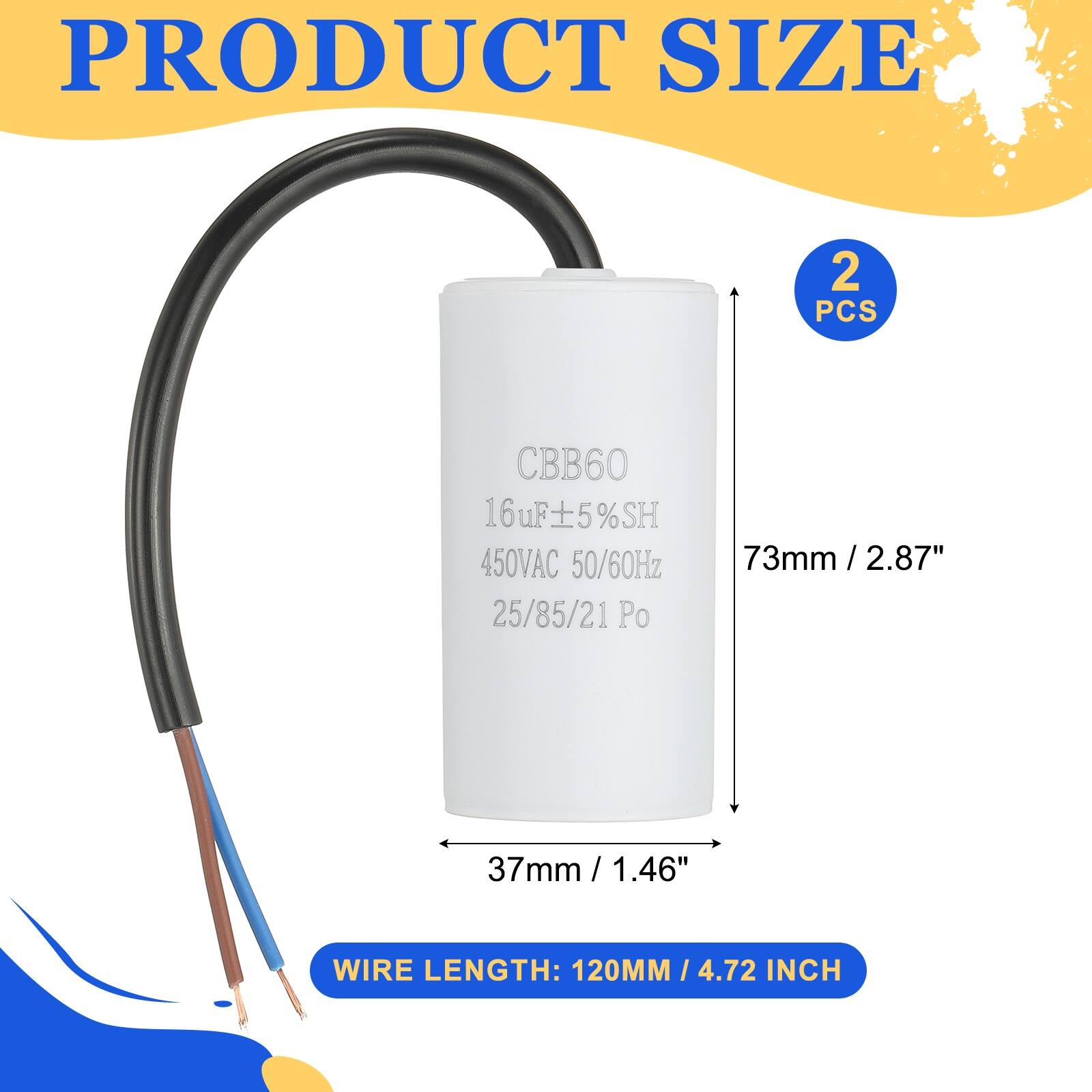 PRODUCT SIZE  
2 PCS  
CBB60  
16uF ±5%SH  
450VAC 50/60Hz  
25/85/21 Po  
73mm / 2.87"  
37mm / 1.46"  
WIRE LENGTH: 120MM / 4.72 INCH