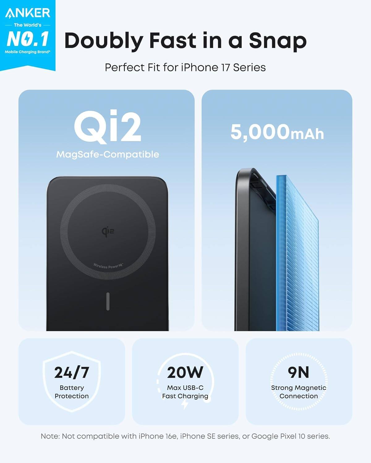 ANKER  
The World's NO.1 Mobile Charging Brand*  

Doubly Fast in a Snap  
Perfect Fit for iPhone 17 Series  

Qi2  
MagSafe-Compatible  

5,000mAh  

24/7 Battery Protection  

20W Max USB-C Fast Charging  

9N Strong Magnetic Connection  

Note: Not compatible with iPhone 16e, iPhone SE series, or Google Pixel 10 series.