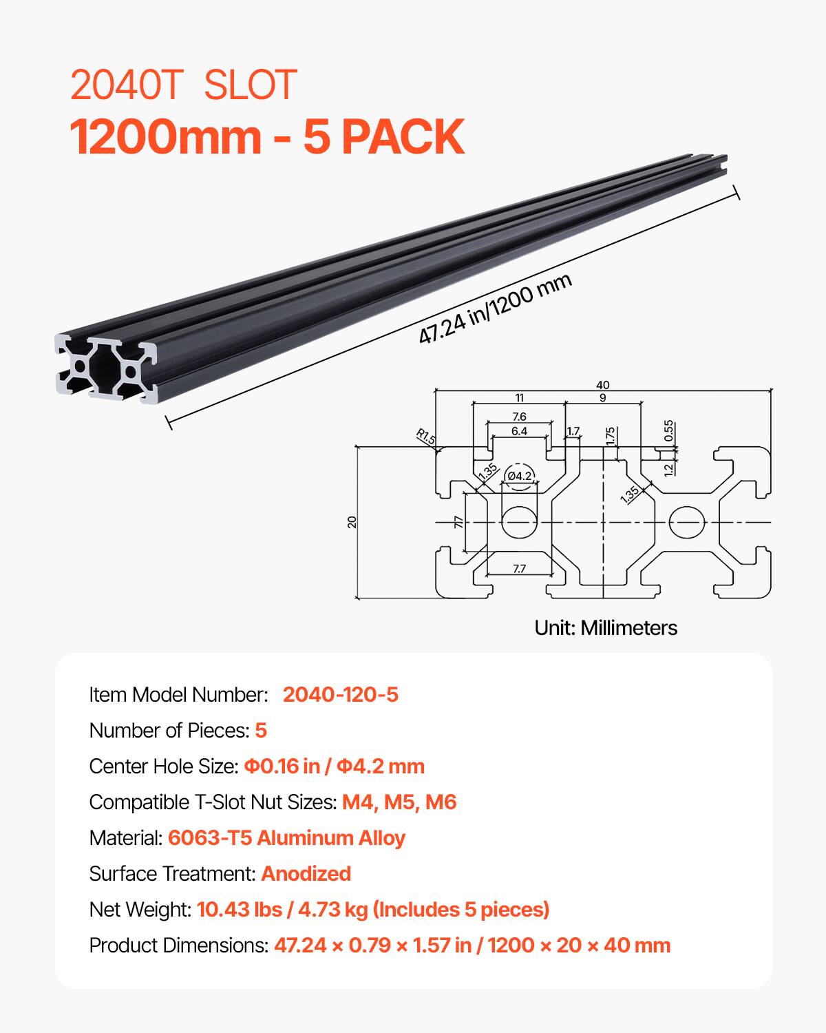 2040T SLOT 1200mm - 5 PACK

Item Model Number: 2040-120-5
Number of Pieces: 5
Center Hole Size: .16 in / 4.2 mm
Compatible T-Slot Nut Sizes: M4, M5, M6
Material: 6063-T5 Aluminum Alloy
Surface Treatment: Anodized
Net Weight: 10.43 lbs / 4.73 kg (Includes 5 pieces)
Product Dimensions: 47.24 x 0.79 x 1.57 in / 1200 x 20 x 40 mm