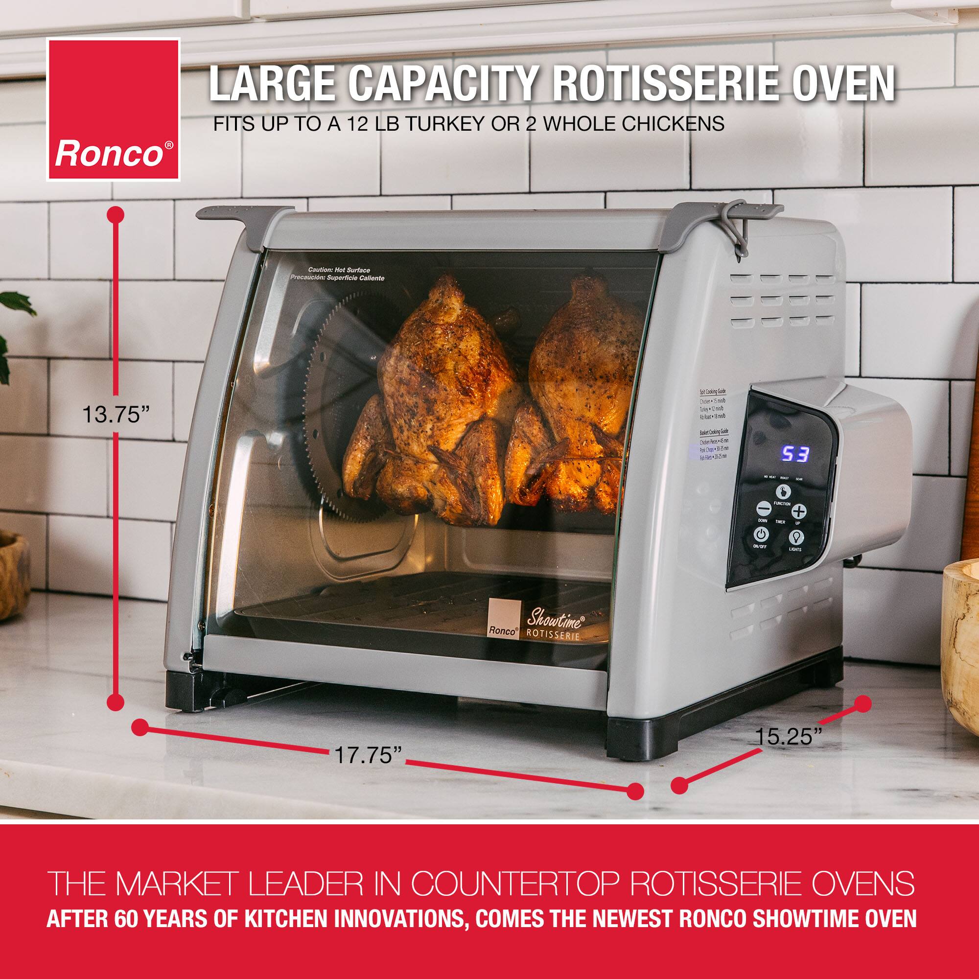 LARGE CAPACITY ROTISSERIE OVEN FITS UP TO A 12 LB TURKEY OR 2 WHOLE CHICKENS Ronco ROTISSERIE 13.75" 17.75" 15.25" THE MARKET LEADER IN COUNTERTOP ROTISSERIE OVENS AFTER 60 YEARS OF KITCHEN INNOVATIONS, COMES THE NEWEST RONCO SHOWTIME OVEN