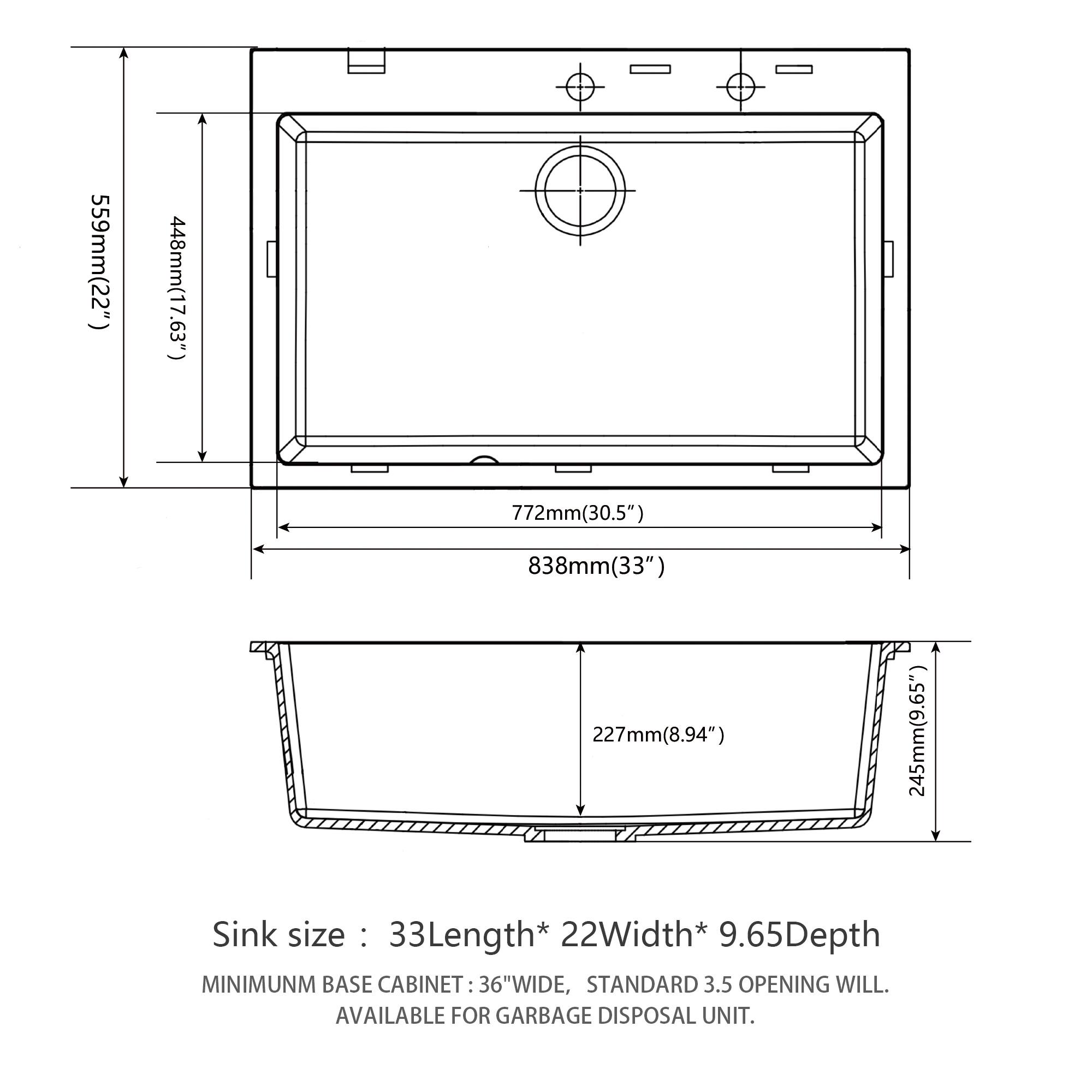 559mm (22")  
448mm (17.63")  
772mm (30.5")  
838mm (33")  
227mm (8.94")  
245mm (9.65")  

Sink size: 33Length* 22Width* 9.65Depth  

MINIMUM BASE CABINET: 36"WIDE, STANDARD 3.5" OPENING WILL BE AVAILABLE FOR GARBAGE DISPOSAL UNIT.