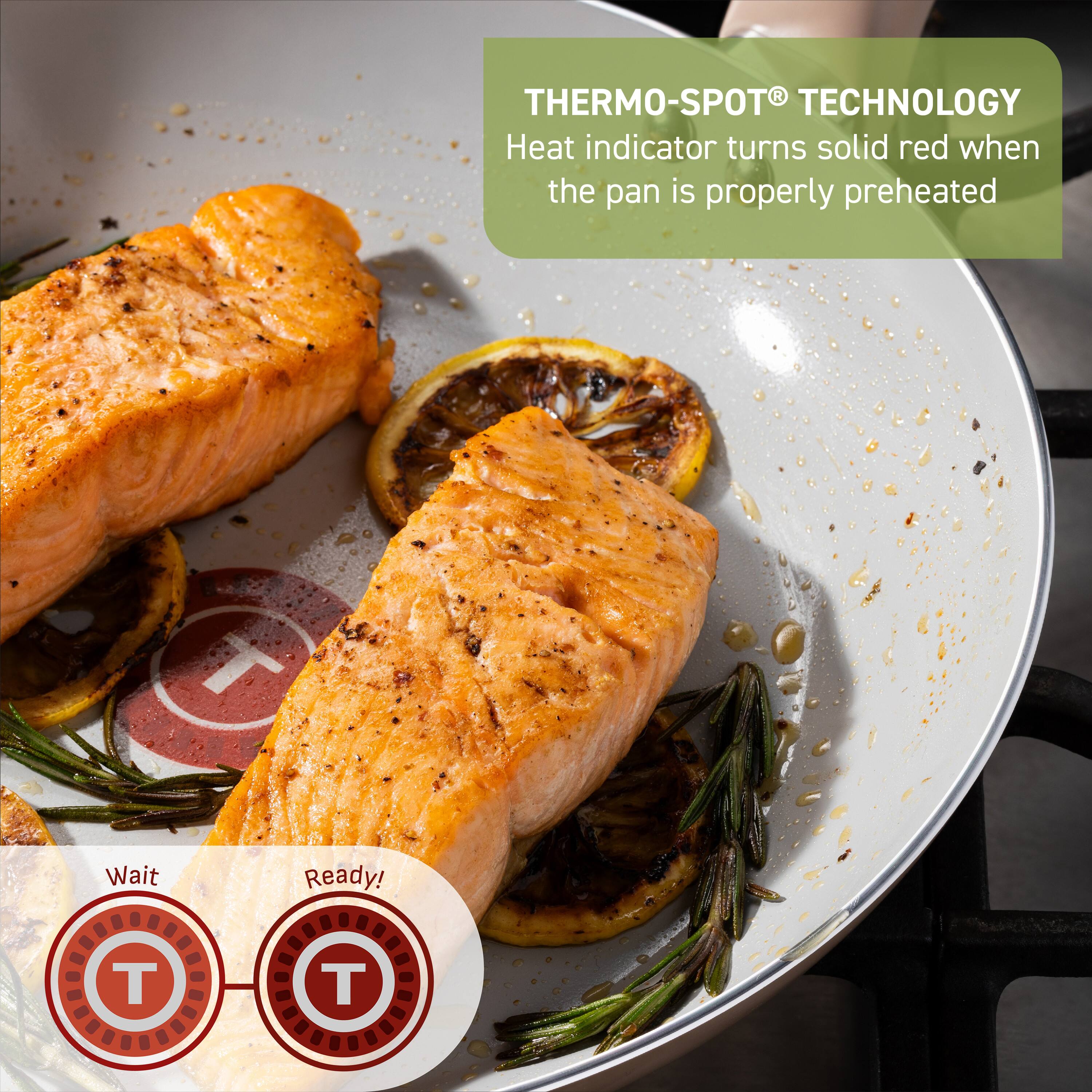THERMO-SPOT® TECHNOLOGY  
Heat indicator turns solid red when the pan is properly preheated  

Wait  
Ready!