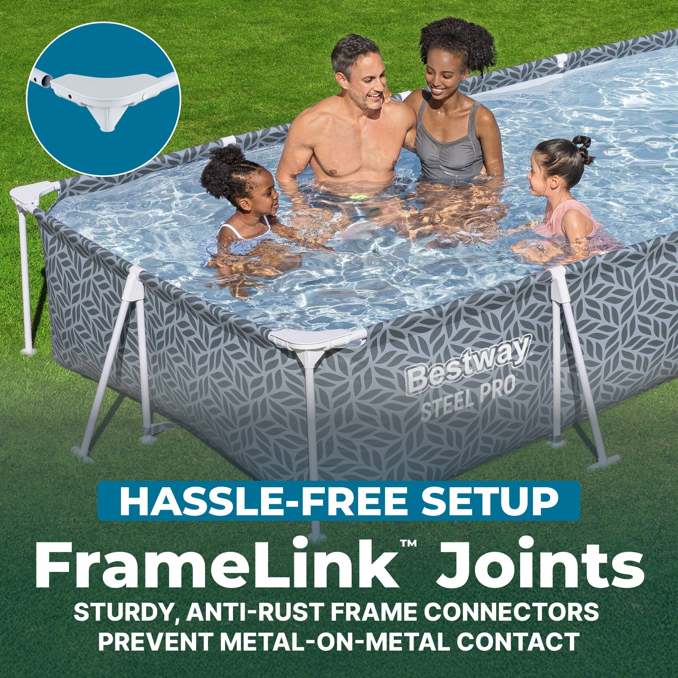 Bestway PRO STEEL HASSLE-FREE SETUP™ FrameLink™ Joints STURDY, ANTI-RUST FRAME CONNECTORS PREVENT METAL-ON-METAL CONTACT