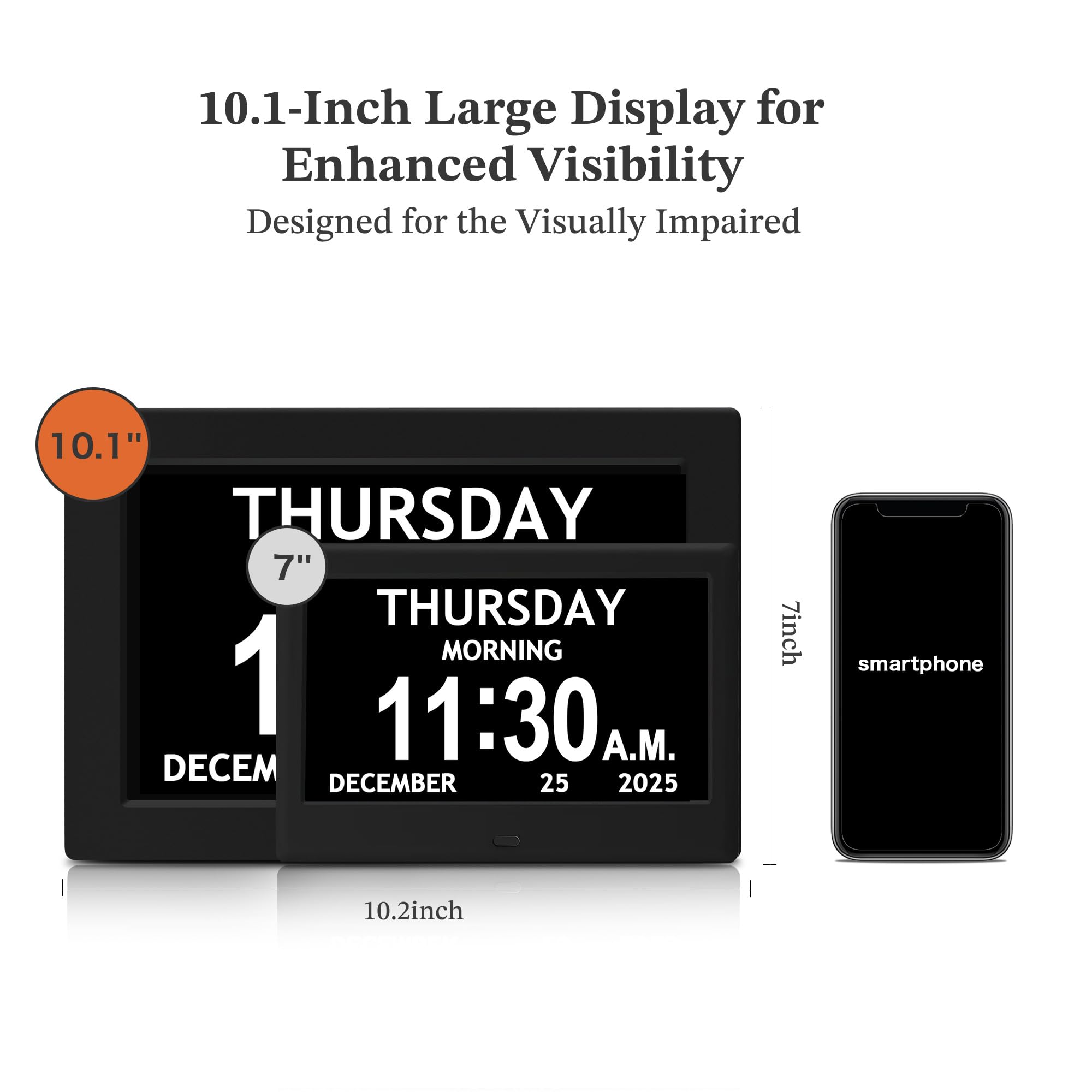 10.1-Inch Large Display for Enhanced Visibility  
Designed for the Visually Impaired  

10.1"  
7"  
7inch smartphone  
10.2inch  

THURSDAY  
1  
DECEMBER  

THURSDAY MORNING  
11:30 A.M.  
DECEMBER 25 2025