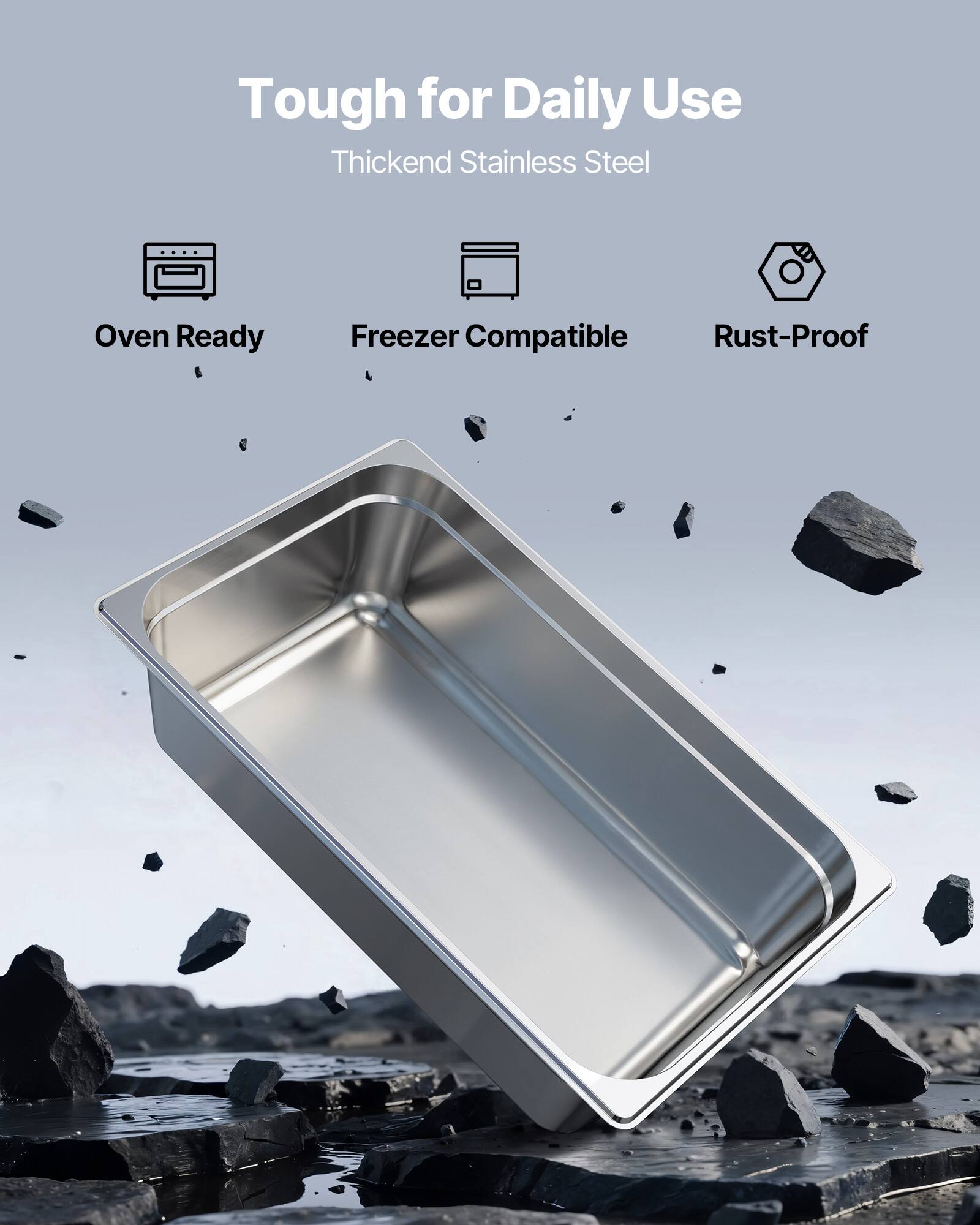 Tough for Daily Use  
Thickened Stainless Steel  
Oven Ready  
Freezer Compatible  
Rust-Proof