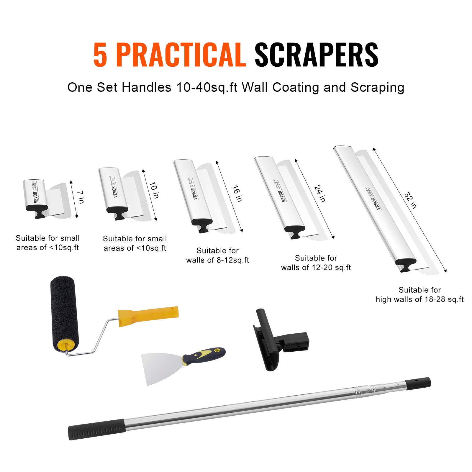 5 PRACTICAL SCRAPERS  
One Set Handles 10-40sq.ft Wall Coating and Scraping  

7 in VEVOR  
10 in VEVOR  
16 in VEVOR  
24 in VEVOR  
32 in VEVOR  

Suitable for small areas of <10sq.ft  
Suitable for small areas of <10sq.ft  
Suitable for walls of 8-12sq.ft  
Suitable for walls of 12-20 sq.ft  
Suitable for high walls of 18-28 sq.ft