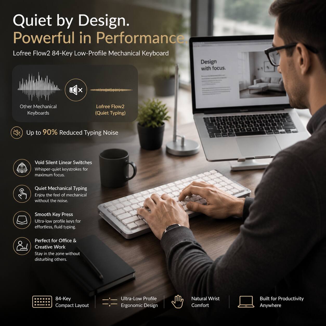 Quiet by Design. Powerful in Performance.  
Lofree Flow2 84-Key Low-Profile Mechanical Keyboard  

Design with focus.  

Other Mechanical Keyboards  
Lofree Flow2 (Quiet Typing)  

Up to 90% Reduced Typing Noise  

Void Silent Linear Switches  
Whisper-quiet keystrokes for maximum focus.  

Quiet Mechanical Typing  
Enjoy the feel of mechanical without the noise.  

Smooth Key Press  
Ultra-low profile keys for effortless, fluid typing.  

Perfect for Office & Creative Work  
Stay in the zone without disturbing others.  

84-Key Compact Layout  
Ultra-Low Profile Ergonomic Design  
Natural Wrist Comfort  
Built for Productivity Anywhere