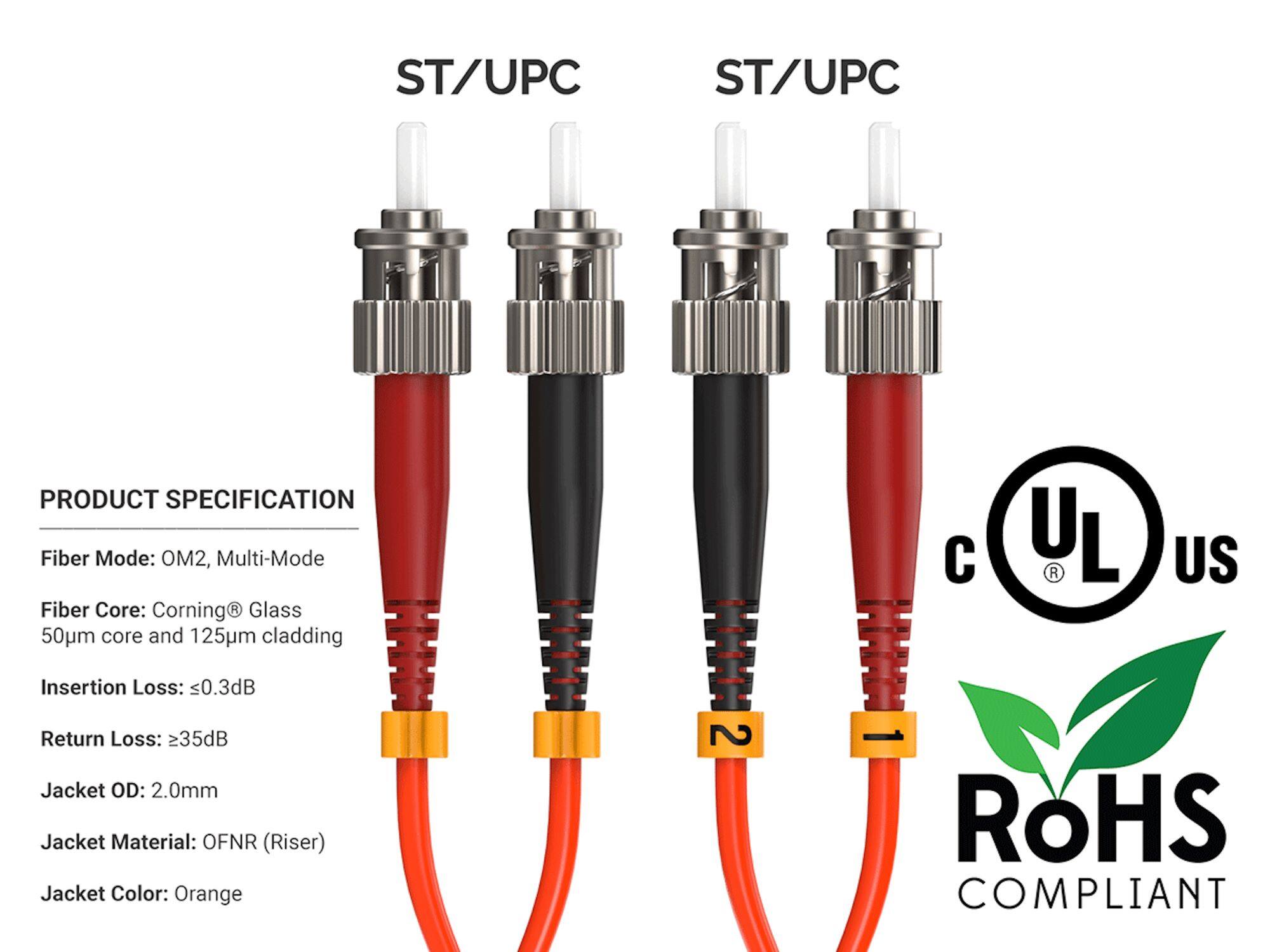 ST/UPC

PRODUCT SPECIFICATION
Fiber Mode: OM2, Multi-Mode
Fiber Core: Corning® Glass 50µm core and 125µm cladding
Insertion Loss: ≤0.3dB
Return Loss: ≥35dB
Jacket OD: 2.0mm
Jacket Material: OFNR (Riser)
Jacket Color: Orange

UL
US
RoHS COMPLIANT