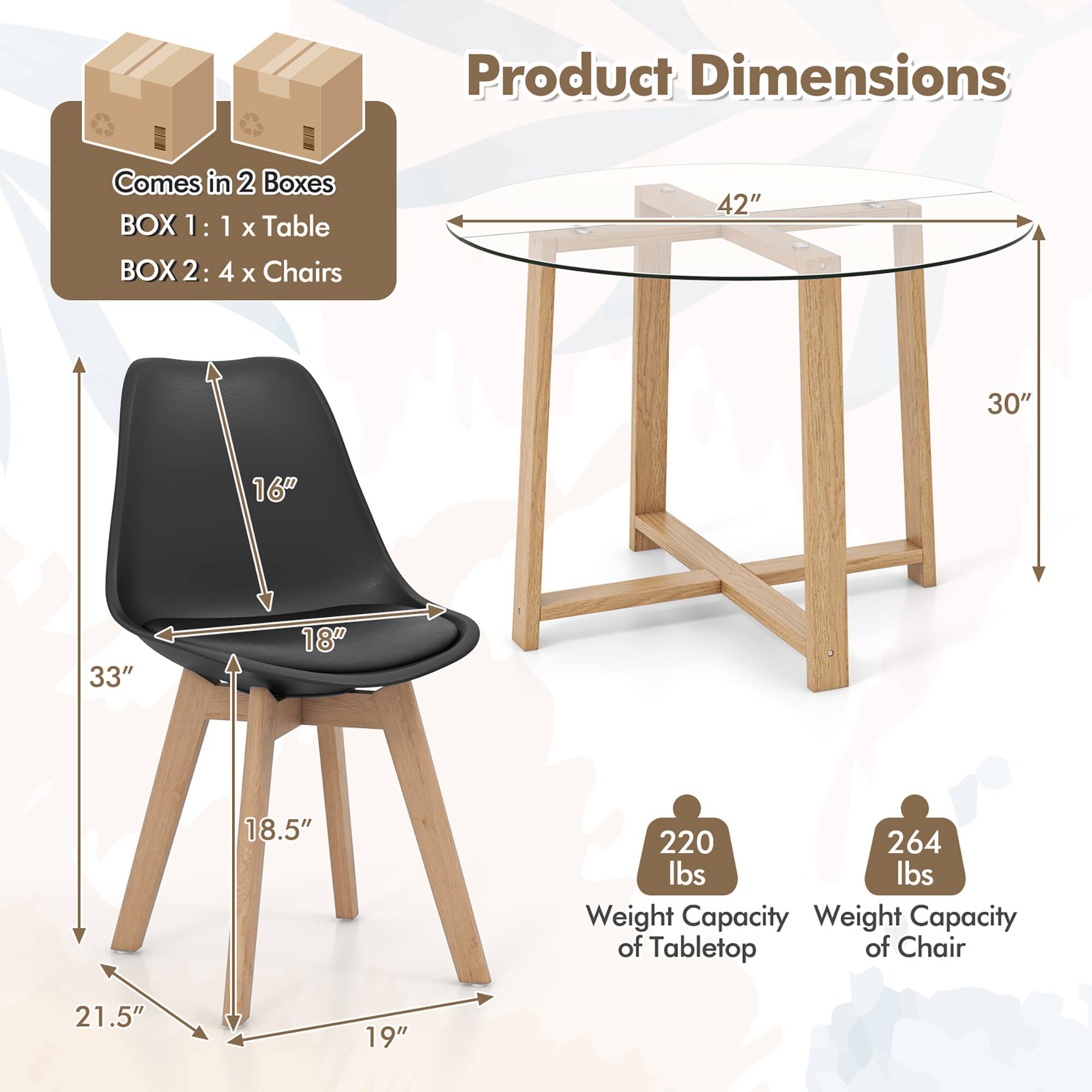 Product Dimensions  
Comes in 2 Boxes  
BOX 1: 1 x Table  
BOX 2: 4 x Chairs  

42" 30" 16" 33" 18" 18.5" 220 lbs 264 lbs  

Weight Capacity of Tabletop  
Weight Capacity of Chair  

21.5" 19"