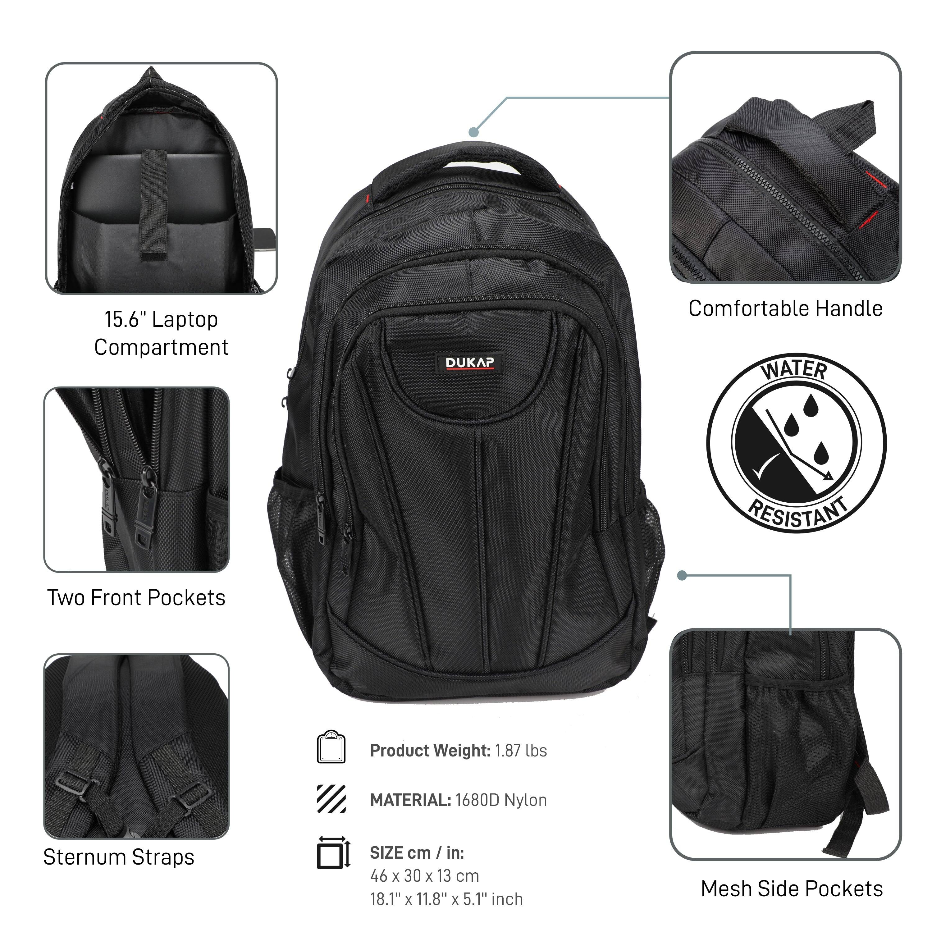 15.6" Laptop Compartment  
Two Front Pockets  
Sternum Straps  
Comfortable Handle  
Mesh Side Pockets  

Product Weight: 1.87 lbs  
MATERIAL: 1680D Nylon  
SIZE cm / in: 46 x 30 x 13 cm / 18.1" x 11.8" x 5.1" inch  

WATER RESISTANT