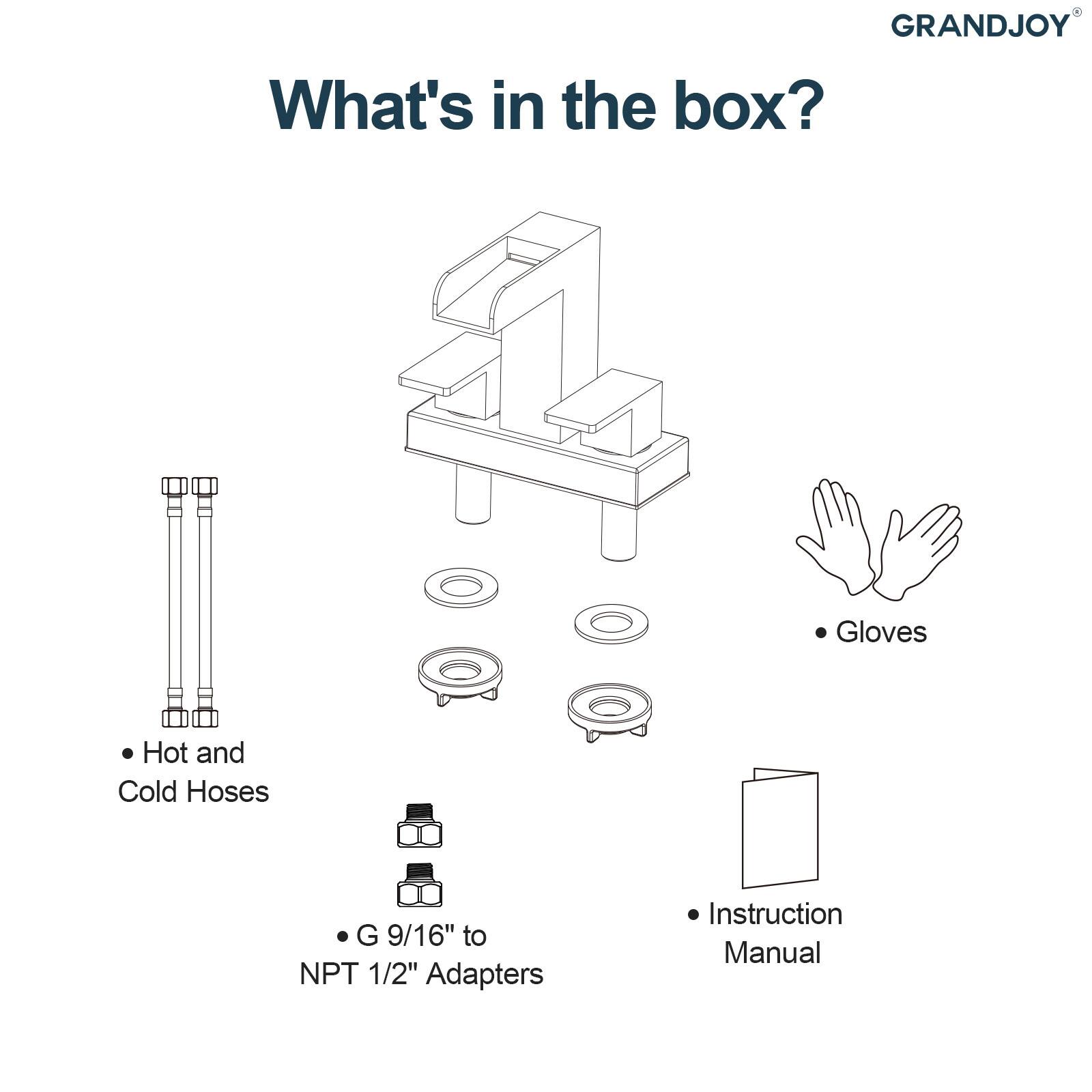 GRANDJOY

What's in the box?

- Hot and Cold Hoses
- G 9/16" to NPT 1/2" Adapters
- Gloves
- Instruction Manual