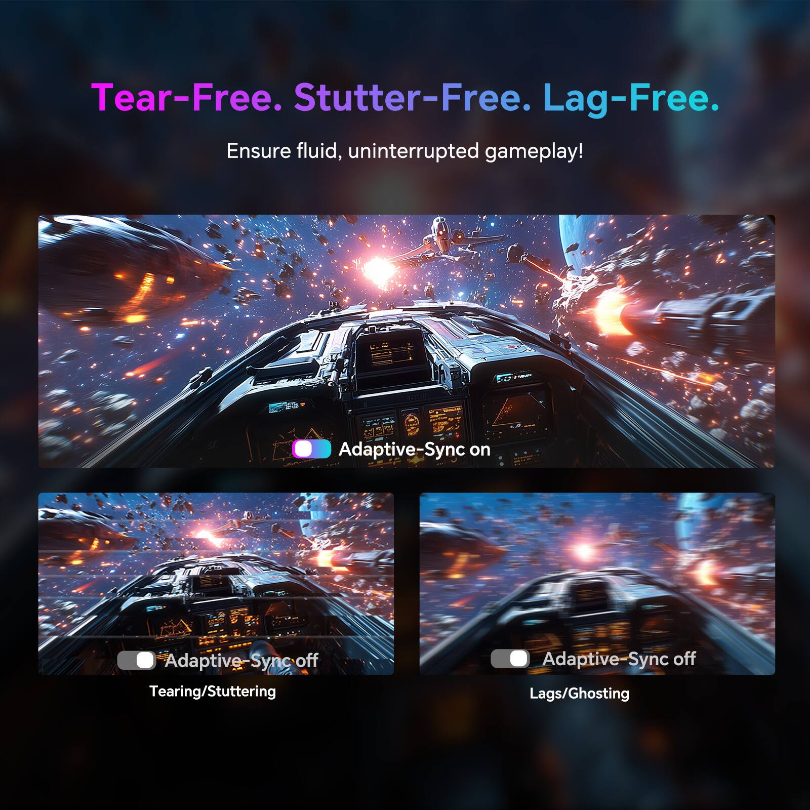 Tear-Free. Stutter-Free. Lag-Free.
Ensure fluid, uninterrupted gameplay!
Adaptive-Sync on
Adaptive-Sync off
Tearing/Stuttering
Adaptive-Sync off
Lags/Ghosting