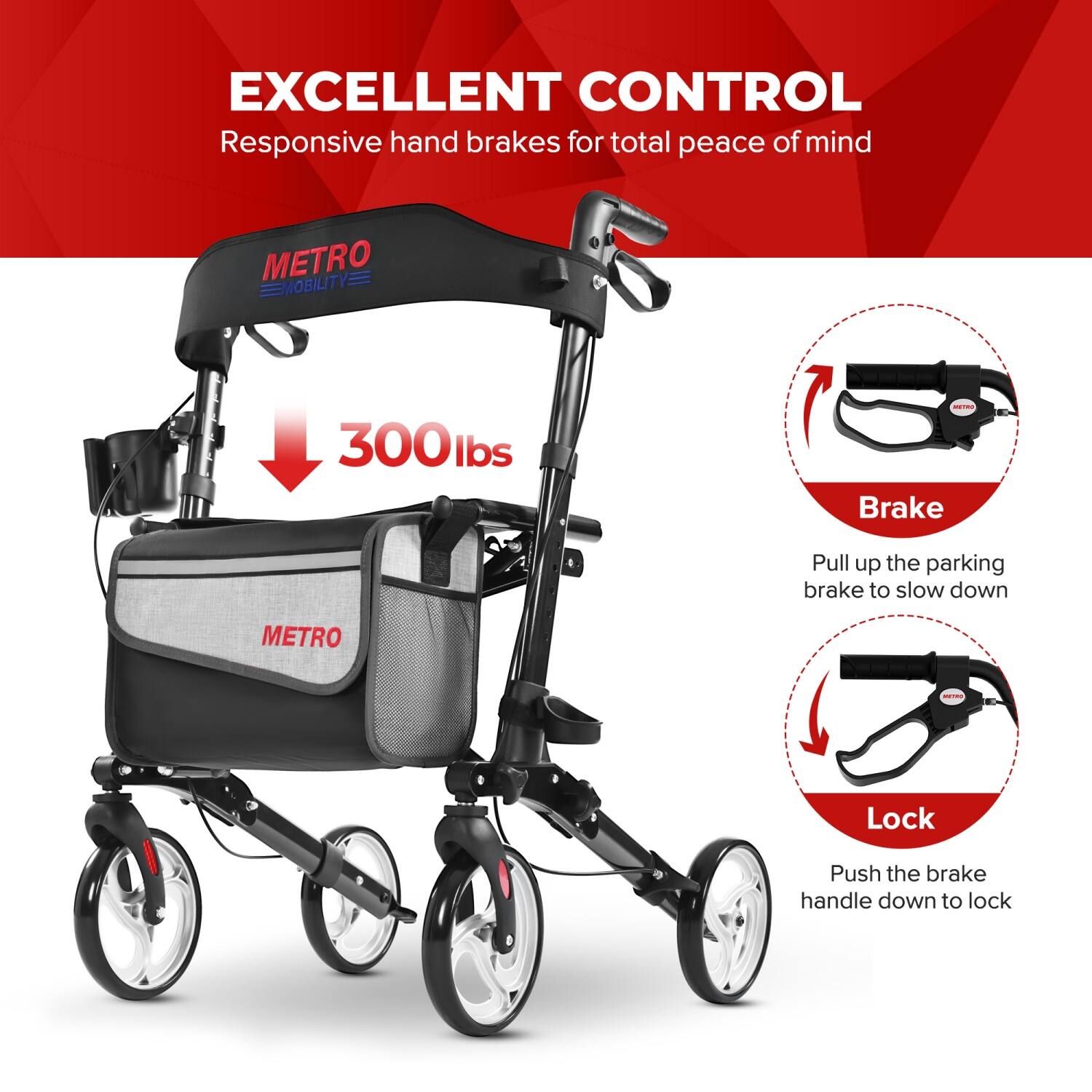 EXCELLENT CONTROL  
Responsive hand brakes for total peace of mind  

METRO MOBILITY  
300 lbs  

Brake  
Pull up the parking brake to slow down  

Lock  
Push the brake handle down to lock