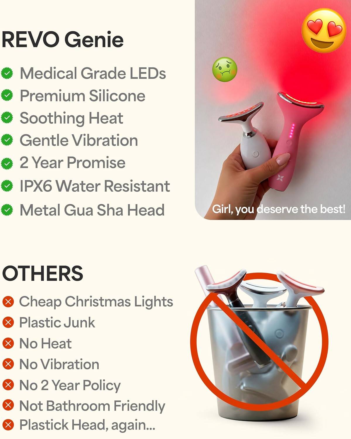 REVO Genie  
- Medical Grade LEDs  
- Premium Silicone  
- Soothing Heat  
- Gentle Vibration  
- 2 Year Promise  
- IPX6 Water Resistant  
- Metal Gua Sha Head  

Girl, you deserve the best!  

OTHERS  
- Cheap Christmas Lights  
- Plastic Junk  
- No Heat  
- No Vibration  
- No 2 Year Policy  
- Not Bathroom Friendly  
- Plastic Head, again...
